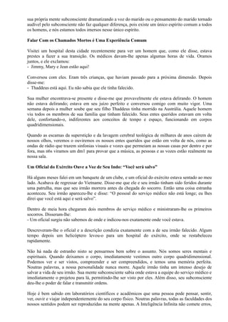 sua própria mente subconsciente dramatizando a voz do marido ou o pensamento do marido tornado
audível pelo subconsciente não faz qualquer diferença, pois existe um único espírito comum a todos
os homens, e nós estamos todos imersos nesse único espírito.
Falar Com os Chamados Mortos é Uma Experiência Comum
Visitei um hospital desta cidade recentemente para ver um homem que, como ele disse, estava
prestes a fazer a sua transição. Os médicos davam-lhe apenas algumas horas de vida. Oramos
juntos, e ele exclamou:
- Jimmy, Mary e Jean estão aqui!
Conversou com eles. Eram três crianças, que haviam passado para a próxima dimensão. Depois
disse-me:
- Thaddeus está aqui. Eu não sabia que ele tinha falecido.
Sua mulher encontrava-se presente e disse-me que provavelmente ele estava delirando. O homem
não estava delirando; estava em seu juízo perfeito e conversou comigo com muito vigor. Uma
semana depois a mulher soube que seu filho Thaddeus tinha morrido na Austrália. Aquele homem
viu todos os membros de sua família que tinham falecido. Seus entes queridos estavam em volta
dele, confortando-o, indiferentes aos conceitos de tempo e espaço, funcionando em corpos
quadridimensionais.
Quando as escamas da superstição e da lavagem cerebral teológica de milhares de anos caírem de
nossos olhos, veremos o ouviremos os nossos entes queridos que estão em volta de nós, como as
ondas de rádio que trazem sinfonias visuais e vozes que permeiam as nossas casas por dentro e por
fora, mas n6s viramos um dm1 para provar que a música, as pessoas e as vozes estão realmente na
nossa sala.
Um Oficial do Exército Ouve a Voz de Seu Indo: “Você será salvo”
Há alguns meses falei em um banquete de um clube, e um oficial do exército estava sentado ao meu
lado. Acabava de regressar do Vietname. Disse-me que ele e seu irmão tinham sido feridos durante
uma patrulha, mas que seu irmão morrera antes da chegada do socorro. Então uma coisa estranha
aconteceu. Seu irmão apareceu-lhe e disse: “O pessoal do serviço médico não está longe; eu lhes
direi que você está aqui e será salvo”.
Dentro de meia hora chegaram dois membros do serviço médico e ministraram-lhe os primeiros
socorros. Disseram-lhe:
- Um oficial surgiu não sabemos de onde e indicou-nos exatamente onde você estava.
Descreveram-lhe o oficial e a descrição condizia exatamente com a de seu irmão falecido. Algum
tempo depois um helicóptero levou-o para um hospital do exército, onde se restabeleceu
rapidamente.
Não há nada de estranho nisto se pensarmos bem sobre o assunto. Nós somos seres mentais e
espirituais. Quando deixamos o corpo, imediatamente vestimos outro corpo quadridimensional.
Podemos ver e ser vistos, compreender e ser compreendidos, e temos uma memória perfeita.
Noutras palavras, a nossa personalidade nunca morre. Aquele irmão tinha um intenso desejo de
salvar a vida de seu irmão. Sua mente subconsciente sabia onde estava a equipe do serviço médico e
imediatamente o projetou para lá, permitindo-lhe ser visto por eles. Além disso, seu subconsciente
deu-lhe o poder de falar e transmitir ordens.
Hoje é bem sabido em laboratórios científicos e acadêmicos que uma pessoa pode pensar, sentir,
ver, ouvir e viajar independentemente do seu corpo físico. Noutras palavras, todas as faculdades dos
nossos sentidos podem ser reproduzidas na mente apenas. A Inteligência Infinita não comete erros,
 