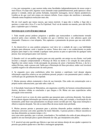 e visa, por conseguinte, a que usemos todas estas faculdades independentemente do nosso corpo e
meio físicos. O corpo sutil, algumas vezes chamado corpo quadridimensional, pode aparecer e desa-
parecer à vontade, entrar por portas fechadas, transmitir mensagens, mover objetos ponderáveis.
Lembre-se de que você terá corpos em número infinito. Esses corpos são rarefeitos e atenuados,
vibrando numa freqüência molecular mais alta.
Há em você aquele que nunca nasceu, que nunca morrerá. A água não o molha; o fogo não o
queima; o vento não o leva. É o seu Eu Espiritual. Você vai de mansão em mansão, pois não há fim
para o esplendor que é o homem.
PONTOS QUE CONVÊM RECORDAR
1. Todo mundo possui poderes psíquicos e aptidões que transcendem o conhecimento tornado
possível pelos cinco sentidos. Há ocasiões em que o telefone toca e nós sabemos quem está
chamando. Chama-se a isso telepatia. Nós captamos o pensamento da pessoa que nos está telefo-
nando.
2. Ao desenvolver os seus poderes psíquicos você deve ter o cuidado de usar a sua habilidade
psíquica para abençoar, curar e inspirar os outros. Nunca deve usar o seu conhecimento ou poder
psíquico para impor a sua vontade a qualquer outra pessoa ou para se aproveitar de qualquer outra
pessoa. Isso será perigoso para você mesmo.
3. Quando você vir um padrão negativo para um ente querido, um amigo ou um cliente, você pode
inverter a situação compreendendo a Presença de Deus na mente e no coração da outra pessoa.
Significa isto entrar numa vívida percepção da presença do amor e harmonia Divinos, e da lei e
ordem Divinas, onde a pessoa está. Saiba que a Orientação de Deus prevalece; então você inverterá
o padrão negativo do subconsciente da outra pessoa.
4. Se enquanto ouve uma conferência sobre leis mentais e espirituais você desejar alguma
informação específica relativa ao seu problema pessoal, projete o seu pensamento para o orador, e
verificará que ele geralmente lhe responde.
5. Muitas pessoas sabem exatamente a hora de sua transição. Elas estão em comunicação com a
própria mente subconsciente, que tudo sabe e tudo vê.
6. A Sociedade Americana de Matemática, um organismo científico de homens extraordinariamente
ilustres, declarou válidas as conclusões a que chegou o Dr. Rhine em suas experiências sobre
percepção extra-sensorial.
7. É possível ouvir as vozes de entes queridos que passaram para a próxima dimensão. Seu desejo
de nos darem alguma informação que estamos procurando, como, por exemplo, a localização de um
testamento, pode fazer seus pensamentos ou desejos serem ouvidos por nós. Siga essas instruções e
obterá a resposta desejada. Tais são as maravilhas da nossa mente mais profunda.
8. Muitas pessoas prestes a passarem para a próxima dimensão podem entabular animadas e
afetuosas conversas com entes queridos há muito falecidos. A pessoa prestes a falecer encontra-se
nas duas dimensões ao mesmo tempo e vê e
ouve seus entes queridos, que o cercam, consolando-o. Na realidade eles estão ali para abençoá-lo e
ajudá-lo em sua transição para a quarta dimensão da vida, que interpenetra este plano.
9. É possível um ente querido que faleceu e que tem um intenso desejo de nos ajudar a aparecer às
pessoas que podem ajudar-nos e dar-lhes a mensagem apropriada.
 