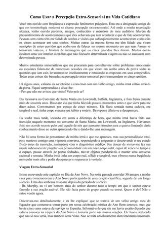 Como Usar a Percepção Extra-Sensorial na Vida Cotidiana
Você tem ouvido com freqüência a expressão fenômenos psíquicos. Esta era a designação antiga do
que em terminologia moderna se chama percepção extra-sensorial. Até onde a minha recordação
alcança, tenho ouvido parentes, amigos, conhecidos e membros do meu auditório falarem de
pressentimentos de acontecimentos que eles achavam que iam acontecer e que de fato aconteceram.
Pessoas sem conta têm-me falado de sonhos e visões que subseqüentemente aconteceram como elas
os viram acontecer em seus sonhos. Muitas outras da mesma forma me têm falado que viram
aparições de entes queridos que acabavam de falecer no mesmo momento em que suas formas se
tornavam visíveis, e falaram de mensagens que os entes queridos lhes davam. Muitas outras
ouviram uma voz interior dizer-lhes que não fizessem determinada viagem ou não se casassem com
determinada pessoa.
Muitos estudantes universitários que me procuram para consultar-me sobre problemas emocionais
ou escolares falam-me de numerosas ocasiões em que viram em sonho antes da prova todas as
questões que iam cair, levantando-se imediatamente e estudando as respostas em seus compêndios.
Todas estas coisas são baseadas na percepção extra-sensorial, pois transcendem os cinco sentidos.
Há alguns anos, estando eu ao telefone a conversar com um velho amigo, minha irmã entrou através
da porta. Fiquei surpreendido e disse-lhe:
- Por que não me avisou que vinha? Veio pelo ar?
Ela lecionava no Convento de Santa Maria em Lowestoft, Suffolk, Inglaterra, e fora freira durante
mais de sessenta anos. Disse-me ela que tinha falecido poucos momentos antes e que viera para me
dizer adeus. Conversamos por espaço de cinco minutos. Ela ficou sentada numa cadeira, era
tangível e real, tinha corpo e usava seu hábito e rosário. De repente diluiu-se e desapareceu.
Eu soube mais tarde, levando em conta a diferença de hora, que minha irmã havia feito sua
transição naquele momento no convento de Santa Maria, em Lowestoft, na Inglaterra. Havíamos
feito um acordo secreto pelo qual aquele de nós que passasse primeiro para a quarta dimensão daria
conhecimento disso ao outro aparecendo-lhe e dando-lhe uma mensagem.
Não foi uma forma de pensamento de minha irmã o que me apareceu, mas sua personalidade total,
pois manteve comigo uma vigorosa conversa, respondendo a perguntas e descrevendo o seu estado
físico antes da transição, juntamente com o diagnóstico médico. Seu desejo de visitar-me fez sua
mente subconsciente projetar sua personalidade em um novo corpo sutil, capaz de vencer o tempo e
o espaço, passar através de portas fechadas, mover objetos ponderáveis e manter uma conversa
racional e sensata. Minha irmã tinha um corpo real, sólido e tangível, mas vibrava numa freqüência
molecular mais alta e podia desaparecer e reaparecer à vontade.
Viagem Extra-Sensorial
Estou escrevendo este capítulo no Dia de Ano Novo. Na noite passada convidei 30 amigos a minha
casa para comemorarem o Ano Novo participando de uma oração científica, seguida de um longo
silêncio. Uma das senhoras disse-me depois do período de silêncio:
- Dr. Murphy, eu vi um homem atrás do senhor durante todo o tempo em que o senhor esteve
fazendo a sua oração audível. Ele não fazia parte de grupo quando eu entrei. Quem é ele? Não o
estou vendo agora.
Descreveu-mo detalhadamente, e eu lhe expliquei que se tratava de um velho amigo meu do
Equador que costumava tomar parte em nossa celebração mística do Ano Bom conosco, mas que
havia cinco anos estava de serviço na Espanha. Informei-a de que ele me havia escrito dizendo que
estaria conosco na véspera do Ano Novo e tomaria parte nas nossas orações. Ele havia declarado
que não só nos veria, mas também seria Visto. Não se trata absolutamente dum fenômeno incomum.
 