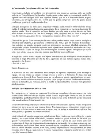 A Comunicação Extra-Sensorial Reine Dois Namorados
Uma jovem estudante universitária veio procurar-me uma manhã de domingo antes da minha
preleção no Teatro Wilshire Ebell em Los Angeles, onde eu falo todos os domingos de manhã. Em
lágrimas disse-me qualquer coisa nos seguintes termos: que ela e o namorado tinham brigado
seriamente, que ele agora estava no Vietnã, que ela queria corrigir-se e dizer-lhe quanto estava
errada e que gostaria de receber notícias dele.
Expliquei à moça que ela nunca devia impor sua vontade a outra pessoa ou tentar interferir no seu
padrão de vida de maneira alguma, mas que primeiro devia perdoar-se a si mesma e depois orar do
seguinte modo: “Tom é conhecido na Mente Divina, que sabe todas as coisas. O amor de Deus
enche a mente e o coração de Tom. Eu o entrego a Deus, desejando para elo todas as bênçãos da
vida. Há harmonia, paz, amor Divino e compreensão entre nós. Deus esteja com ele”.
Observei-lhe que ao fazer esta oração ela estava abençoando o moço, e que como a inteligência
Infinita é toda sabedoria, o que quer que acontecesse seria bom, e que, em resultado da sua oração,
eles poderiam ser atraídos um para o outro ou encontrarem sua maior felicidade separados. Ela
compreendeu que não tinha direito algum de tentar hipnotizar ou mesmerizar o seu noivo ou coagi-
lo mentalmente a fazer o seu desejo, mas devia entregar o assunto à suprema inteligência que existia
nela e tudo sabia e via, e que esta era a maneira ideal de tratar esses problemas.
A moça fez a oração acima, e alguns dias depois Tom telefonou-lhe de Saigon e não fez referência
nenhuma à briga. Disse-lhe que ela lhe havia aparecido em sua barraca algumas noites atrás,
sorridente, e lhe dissera:
- Tom, eu te amo.
Depois desaparecera.
A explicação de tudo isto é realmente muito simples. O espírito é onipresente, livre de tempo e
espaço. Em sua terapia de oração a moça invocou o amor e a harmonia de Deus para que
ressuscitassem dentro de Tom. Quando orava por ele, ela estava mental e espiritualmente presente.
Ele, sendo indubitavelmente sensível e psíquico, viu-a, porque ela estava funcionando num corpo
rarefeito e atenuado e, na realidade, estava lá mental e espiritualmente e oscilando num grau mais
alto fisicamente.
Proteção Extra-Sensorial Contra o Vodu
Recentemente recebi carta de um garçom de Honolulu que eu conhecera durante uma recente visita
a essa cidade. Dizia-me ele que alguém estava fazendo magia negra contra ele, que ele estava
amaldiçoado e que tudo corria mal na sua vida. E mencionou o nome do homem que ele acreditava
estar usando vodu ou feitiçaria contra ele.
Escrevi-lhe uma longa explicação, salientando e observando que toda a água do oceano não poderia
afundar um navio a não ser que entrasse dentro dele; igualmente, os pensamentos negativos dos
outros não poderiam entrar na sua mente a não ser que ele abrisse a porta do seu espírito e lhes
desse guarida; e que Deus e o homem são um só.
Isto é indiscutível, incontroverso e uma verdade eterna. Deus é tudo o que existe e Deus é a verdade
absoluta, amor sem limites, vida infinita, harmonia absoluta e prazer infinito. Eu lhe disse que
quando o pensamento dele fosse o pensamento de Deus, o poder de Deus estaria com seus
pensamentos de bem; que seu pensamento era criador; e que quando ele pensava no amor, na paz,
na harmonia e na alegria de Deus, estava automaticamente protegido e imunizado contra todos os
eflúvios tóxicos da mente coletiva. Com efeito, quando ele pensava nas verdades eternas, era Deus
pensando através dele, e o que quer que fosse que Deus pensasse só poderia resultar em lei e ordem
e perfeita harmonia divina.
 
