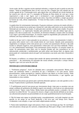 Assim sendo, dei-lhe a seguinte receita espiritual milenária, a origem da qual se perde na noite dos
tempos: “Sente-se tranqüilamente duas ou três vezes por dia e imagine que está rodeado por um
círculo sagrado de luz. Continuando assim, após alguns dias verá realmente um círculo dourado de
luz curativa em volta de você. É a emanação da Presença de Deus dentro de você que o torna
impermeável a todo o mal. Agora você é invulnerável e está completamente isolado dos
pensamentos de medo ou sugestões negativas de outros. Faça disso um hábito e, sempre que pensar
no homem do vodu, afirme simplesmente: “O Amor de Deus enche a minha alma. Eu o liberto e
deixo partir.”
A seqüela disto foi extremamente interessante. O garçom continuou o processo de oração referido, e
ao fim de uma semana leu no jornal que o homem do vodu tinha caído morto na rua, possivelmente
fulminado por um ataque de coração. A explicação deste episódio é ainda muito simples. Os pensa-
mentos negativos e as imprecações lançadas pelo praticante de vodu não tinham lugar para ir,
porque o alvo não as recebia mais. Ao contrário, ele derramava bênçãos e orações sobre seu inimigo
e teve lugar o proverbial bumerangue. As emoções negativas engendradas pelo praticante de vodu
refluíram com força redobrada contra ele e o mataram.
Lembre-se de que você é o único pensador no seu universo, e, como o seu pensamento é criador, o
que pensa sobre outrem você o está criando dentro de você mesmo. Quando emite pensamentos
sangüinários ou malignos contra outra pessoa que se isolou com pensamentos Divinos e não pode
receber as vibrações negativas, esses pensamentos voltam para você com força redobrada. Chama-
se a isto ordinariamente bumerangue. Estes pensamentos geram emoções e as emoções matam ou
curam. Os pensamentos maus junto com as emoções geradas pôr eles acumulam-se no seu
subconsciente, produzindo a autodestruição, que pode causar uma doença fatal, ou alguma outra
pessoa pode ser o instrumento através do qual você encontrará a sua morte, pois todo o homicídio é
suicídio.
Os homens, as mulheres e as crianças deste mundo são apenas testemunhos dos nossos estados de
consciência — são instrumentos da realização das nossas atitudes, convicções e crenças íntimas.
Segundo o que você crer assim lhe será feito.
PONTOS QUE CONVÉM RECORDAR
1. “Fenômenos psíquicos”. Assim era chamada antes a percepção extra-sensorial. Muitas vezes
temos um sentimento íntimo e consciência de que o telefonema é de certa pessoa. Temos
pressentimentos, sonhos precognitivos, impulsos intuitivos que depois se revelam corretos. Todas
estas coisas se incluem na classificação de fenômenos extra-sensoriais, o que significa que
transcendem os cinco sentidos.
2. É possível uma pessoa que passou para a próxima dimensão aparecer a um ente querido se ela o
desejar. O aparecimento é geralmente chamado aparição.
3. É perfeitamente possível uma pessoa que sinceramente deseje viajar para se encontrar com um
amigo a milhares de quilômetros de distância sugerir com emoção e convicção ao seu subconsciente
antes de dormir: “Quero visitar Fulano. Minha mente mais profunda assume o comando e faz isto
acontecer na ordem Divina”. Se a pessoa for sincera e chegar a uma decisão definida na sua mente,
seu subconsciente projetará sua personalidade em um corpo quadridimensional ao local desejado.
4. Não há tempo nem espaço no princípio-mente; conseqüentemente, você pode imaginar um ente
querido ou um amigo na sua frente dando-lhe a boa nova que você deseja ouvir. Ouça-o
vividamente e com emoção, e o que você sentir subjetivamente ocorrerá.
5. Nunca tente mentalmente coagir outra pessoa a fazer o que você deseja que faça. Se você brigou
com uma pessoa e deseja que ela o procure, compreenda que Deus guia e dirige o outro indivíduo e
 
