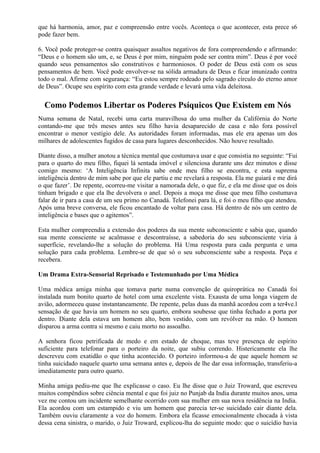 que há harmonia, amor, paz e compreensão entre vocês. Aconteça o que acontecer, esta prece s6
pode fazer bem.
6. Você pode proteger-se contra quaisquer assaltos negativos de fora compreendendo e afirmando:
“Deus e o homem são um, e, se Deus é por mim, ninguém pode ser contra mim”. Deus é por você
quando seus pensamentos são construtivos e harmoniosos. O poder de Deus está com os seus
pensamentos de bem. Você pode envolver-se na sólida armadura de Deus e ficar imunizado contra
todo o mal. Afirme com segurança: “Eu estou sempre rodeado pelo sagrado círculo do eterno amor
de Deus”. Ocupe seu espírito com esta grande verdade e levará uma vida deleitosa.
Como Podemos Libertar os Poderes Psíquicos Que Existem em Nós
Numa semana de Natal, recebi uma carta maravilhosa do uma mulher da Califórnia do Norte
contando-me que três meses antes seu filho havia desaparecido de casa e não fora possível
encontrar o menor vestígio dele. As autoridades foram informadas, mas ele era apenas um dos
milhares de adolescentes fugidos de casa para lugares desconhecidos. Não houve resultado.
Diante disso, a mulher anotou a técnica mental que costumava usar e que consistia no seguinte: “Fui
para o quarto do meu filho, fiquei lá sentada imóvel e silenciosa durante uns dez minutos e disse
comigo mesmo: ‘A Inteligência Infinita sabe onde meu filho se encontra, e esta suprema
inteligência dentro de mim sabe por que ele partiu e me revelará a resposta. Ela me guiará e me dirá
o que fazer’. De repente, ocorreu-me visitar a namorada dele, o que fiz, e ela me disse que os dois
tinham brigado e que ela lhe devolvera o anel. Depois a moça me disse que meu filho costumava
falar de ir para a casa de um seu primo no Canadá. Telefonei para lá, e foi o meu filho que atendeu.
Após uma breve conversa, ele ficou encantado de voltar para casa. Há dentro de nós um centro de
inteligência e bases que o agitemos”.
Esta mulher compreendia a extensão dos poderes da sua mente subconsciente e sabia que, quando
sua mente consciente se acalmasse e descontraísse, a sabedoria do seu subconsciente viria à
superfície, revelando-lhe a solução do problema. Há Uma resposta para cada pergunta e uma
solução para cada problema. Lembre-se de que só o seu subconsciente sabe a resposta. Peça e
recebera.
Um Drama Extra-Sensorial Reprisado e Testemunhado por Uma Médica
Uma médica amiga minha que tomava parte numa convenção de quiroprática no Canadá foi
instalada num bonito quarto de hotel com uma excelente vista. Exausta de uma longa viagem de
avião, adormeceu quase instantaneamente. De repente, pelas duas da manhã acordou com a ter4ve.l
sensação de que havia um homem no seu quarto, embora soubesse que tinha fechado a porta por
dentro. Diante dela estava um homem alto, bem vestido, com um revólver na mão. O homem
disparou a arma contra si mesmo e caiu morto no assoalho.
A senhora ficou petrificada de medo e em estado de choque, mas teve presença de espírito
suficiente para telefonar para o porteiro da noite, que subiu correndo. Histericamente ela lhe
descreveu com exatidão o que tinha acontecido. O porteiro informou-a de que aquele homem se
tinha suicidado naquele quarto uma semana antes e, depois de lhe dar essa informação, transferiu-a
imediatamente para outro quarto.
Minha amiga pediu-me que lhe explicasse o caso. Eu lhe disse que o Juiz Troward, que escreveu
muitos compêndios sobre ciência mental e que foi juiz no Punjab da India durante muitos anos, uma
vez me contou um incidente semelhante ocorrido com sua mulher em sua nova residência na India.
Ela acordou com um estampido e viu um homem que parecia ter-se suicidado cair diante dela.
Também ouviu claramente a voz do homem. Embora ela ficasse emocionalmente chocada à vista
dessa cena sinistra, o marido, o Juiz Troward, explicou-lha do seguinte modo: que o suicídio havia
 