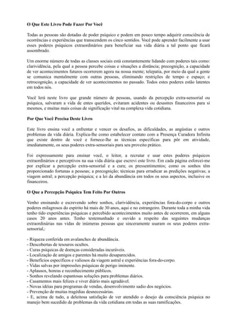 O Que Este Livro Pode Fazer Por Você
Todas as pessoas são dotadas de poder psíquico e podem em pouco tempo adquirir consciência de
ocorrências e experiências que transcendem os cinco sentidos. Você pode aprender facilmente a usar
esses poderes psíquicos extraordinários para beneficiar sua vida diária a tal ponto que ficará
assombrado.
Um enorme número de todas as classes sociais está constantemente lidando com poderes tais como:
clarividência, pela qual a pessoa percebe coisas e situações a distância; precognição, a capacidade
de ver acontecimentos futuros ocorrerem agora na nossa mente; telepatia, por meio da qual a gente
se comunica mentalmente com outras pessoas, eliminando restrições de tempo e espaço; e
retrocognição, a capacidade de ver acontecimentos no passado. Todos estes poderes estão latentes
em todos nós.
Você lerá neste livro que grande número de pessoas, usando da percepção extra-sensorial ou
psíquica, salvaram a vida de entes queridos, evitaram acidentes ou desastres financeiros para si
mesmos, e muitas mais coisas de significação vital na complexa vida cotidiana.
Por Que Você Precisa Deste Livro
Este livro ensina você a enfrentar e vencer os desafios, as dificuldades, as angústias e outros
problemas da vida diária. Explica-lhe como estabelecer contato com a Presença Curadora Infinita
que existe dentro de você e fornece-lhe as técnicas específicas para pôr em atividade,
imediatamente, os seus poderes extra-sensoriais para seu proveito prático.
Foi expressamente para ensinar você, o leitor, a recrutar e usar estes poderes psíquicos
extraordinários e perceptivos na sua vida diária que escrevi este livro. Em cada página esforcei-me
por explicar a percepção extra-sensorial e a cura; os pressentimentos; como os sonhos têm
proporcionado fortunas a pessoas; a precognição; técnicas para erradicar as predições negativas; a
viagem astral; a percepção psíquica; e a lei da abundância em todos os seus aspectos, inclusive os
financeiros.
O Que a Percepção Psíquica Tem Feito Por Outros
Venho ensinando e escrevendo sobre sonhos, clarividência, experiências fora-do-corpo e outros
poderes milagrosos do espírito há mais de 30 anos, aqui e no estrangeiro. Durante toda a minha vida
tenho tido experiências psíquicas e percebido acontecimentos muito antes de ocorrerem, em alguns
casos 20 anos antes. Tenho testemunhado e ouvido a respeito das seguintes mudanças
extraordinárias nas vidas de inúmeras pessoas que sinceramente usaram os seus poderes extra-
sensorial,:
- Riqueza conferida em avalanches de abundância.
- Descobertas de tesouros ocultos.
- Curas psíquicas de doenças consideradas incuráveis.
- Localização de amigos e parentes há muito desaparecidos.
- Benefícios específicos e valiosos da viagem astral e experiências fora-do-corpo.
- Vidas salvas por impressões psíquicas de perigo iminente.
- Aplausos, honras e reconhecimento públicos.
- Sonhos revelando espantosas soluções para problemas diários.
- Casamentos mais felizes e viver diário mais agradável.
- Novas idéias para programas de vendas, desenvolvimento sadio dos negócios.
- Prevenção de muitas tragédias desnecessárias.
- E, acima de tudo, a deleitosa satisfação de ver atendido o desejo da consciência psíquica no
manejo bem sucedido de problemas da vida cotidiana em todas as suas ramificações.
 