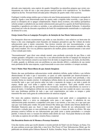 deixado uma impressão, uma espécie de quadro fotográfico na atmosfera psíquica que existe con-
tinuamente em volta de nós e que uma pessoa sensível podia vê-lo reproduzir-se. As faculdades
subjetivas da Sra. Troward foram ativadas pelas vibrações do quarto onde o fato ocorrera.
Expliquei à minha amiga médica que se tratava de uma forma-pensamento, fortemente carregada de
emoção, ligada a uma determinada parte do quarto onde a tragédia tinha ocorrido, e que pouco a
pouco se dissiparia até se apagar completamente. Depois dessa aventura, esta médica quiroprática
solicita sempre a sabedoria da sua mente subconsciente para guiá-la a quartos de hotel harmoniosos,
tranqüilos e agradáveis em todos os sentidos, e seu subconsciente responde fielmente. A atmosfera
emocional em volta da chocante experiência do hotel foi completamente neutralizada e a explicação
do drama foi a cura.
Esteja Atento Para os Lampejos Perceptivo. de Intuição de Sua Mente Subconsciente
Um banqueiro disse-me recentemente que todas as suas decisões e atos relativos ao bem-estar do
banco e dos seus empregados eram baseados em lampejos perceptivos que lhe vinham da mente
subconsciente para a mente consciente. Sua técnica consiste em orar incessantemente, o que
significa para ele que todo o seu pensamento se baseia em princípios das eternas verdades da vida,
que nunca mudam. Ele vive na jubilosa expectativa do melhor, pensa construtivamente e tem amor
e boa-vontade para todos.
“Incessantemente” quer dizer uma atitude mental, uma profunda convicção de que Deus o está
sempre guiando e dirigindo e sua crença faz o seu subconsciente dar-lhe os lampejos de intuição de
que ele fala. Este homem conserva sua mente livre de todos os negativismos, do medo, da discórdia.
E então, quando se defronta com um problema ou uma decisão difícil, a sabedoria de sua mente
mais profunda dá-lhe uma resposta, a qual transcende os seus cinco sentidos e é sempre acertada.
Você é Muito Mais Maravilhoso do que Jamais Imaginou
Dentro das suas profundezas subconscientes reside sabedoria infinita, poder infinito e um infinito
abastecimento de tudo o que é necessário, os quais só estão esperando por desenvolvimento e
expressão. Comece agora a reconhecer estas potencialidades da sua mente mais profunda, e elas
tomarão forma no mundo exterior. A inteligência infinita dentro da sua mente subconsciente pode
revelar-lhe tudo o que você precisa saber em todo o momento do tempo e em todo o ponto do
espaço, desde que você tenha o espírito aberto e seja receptivo. Você pode receber novos
pensamentos e idéias que lhe permitirão novas invenções, fazer novas descobertas ou escrever e
peças de teatro. A inteligência infinita do seu subconsciente, que tem o poder de curar o seu corpo,
tem uma lembrança perfeita de tudo o que você experimentou em todos os tempos e pode
transmitir-lhe uma vasta gama de conhecimentos de natureza original.
Por meio dos poderes intuitivos do seu subconsciente você pode atrair o companheiro ou
companheira ideal e o sócio ou empregado certo para o seu negócio. A sabedoria do seu
subconsciente pode encontrar o comprador certo para o seu terreno, a sua casa, ou o que quer que
seja que você tenha para vender. Ela pode fornecer-lhe idéias que valerão uma fortuna dando-lhe a
liberdade financeira para ser, fazer e viajar como desejar. Dentro de seu subconsciente você
encontrará a solução para os seus problemas mais difíceis e a causa de todos os efeitos. Há uma
presença curativa infinita no seu subconsciente que pode curar a mente perturbada e o coração
partido. A mina de ouro e o tesouro do infinito estão dentro de você. Você pode libertar-se do medo
e de todas as espécies de servidão e miséria física e material.
Ela Descobriu Dentro de Si Mesma a Presença Sanadora
Uma das muitas cartas que recebi durante o recente período de Natal veio de Zurique, na Suíça. Era
de uma senhora jovem que tinha lido o meu livro The Power of Your Subconscious Mind, que foi
publicado em alemão pelos Editores Ramon R. Keller, Genebra, Suíça. Na carta a senhora dizia-me
 