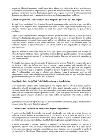 onipotente. Muitas boas pessoas têm idéias errôneas sobre o dom da intuição. Muitas acreditam que
há um evento extraordinário, experimentado apenas por pessoas altamente espirituais. Não é assim.
Qualquer comerciante ou dona de casa pode receber uma resposta recorrendo a inteligência infinita
da sua mente subconsciente, e a orientação pode ser recebida para qualquer problema.
Como Conseguir uma Idéia Nova Para o Seu Programa de Vendas ou o Seu Negócio
Se você é um profissional liberal ou um diretor de uma organização comercial e quer uma idéia
nova para o seu programa, tente a seguinte técnica: feche os olhos, fique imóvel e pense no poder e
sabedoria infinitos que existem dentro de você. Isso gerará uma disposição de paz, poder e
confiança:
Depois fale do seguinte modo à inteligência criadora que existe dentro de você, a única que sabe a
resposta: “A Inteligência Criadora que há dentro de mim sabe todas as coisas e dá-me a nova idéia
necessária para este programa”. Imagine que a idéia vem subindo de suas profundezas subliminares
e que está fluindo através da sua mente consciente. Você não deve fazer de conta; deve crer
realmente. Aceite-a e depois abandone-a. Esta última parte 6 a mais importante e é o segredo de
todo o processo.
Após uni período de inatividade, entre em ação; faça alguma coisa; preocupe-se com assuntos de
rotina. Sobretudo não fique parado esperando a resposta. Ela virá quando você não estiver pensando
e no momento que menos esperar. A voz interior da intuição fala com um lampejo; é espontânea e
vem sem se anunciar.
A intuição, palavra que significa ensinado de dentro, sabe a resposta. Você deve compreender que a
inteligência criadora ou infinita que criou o cosmos e todas as coisas nele contidas não tem
problemas; se os tivesse, quem os resolveria? Além disso, quando você procurar uma resposta,
tenha consciência de que só a suprema inteligência que está nas profundezas subjetivas de você a
sabe. A subitaneidade com que a solução vem algumas vezes é espantosa. Você só está
transcendendo o seu raciocínio objetivo no sentido de transferi-lo para um guia mais alto. Depois
que receber uma intuição, use a razão para executá-la.
Duas Razões Pelas Quais Você Pode Não Reconhecer os Seus Palpites
Essas razões são a tensão e a não identificação de seus palpites. Se você estiver de humor negativo,
melancólico e hostil, a intuição será impossível. O fato é que só a direção negativa prevalecerá. Se
estiver de humor feliz, confiante, alegre, reconhecerá os lampejos de intuição que tiver. Além disso,
sentir-se-á sob compulsão subjetiva para executá-los. É por conseguinte necessário ficar quieto e
repousado quando procurar orientação, pois nada poderá ser realizado pela tensão, o medo, a
apreensão.
Quem não passou já pela experiência de não conseguir lembrar um nome e, depois de abandonar a
busca, o nome lhe ocorrer durante o repouso?
O Cultivo da Sua Faculdade de Intuição é de Suprema Importância
O cultivo da faculdade da intuição é de grande significação para todas as pessoas, homens ou
mulheres. A intuição dá-nos instantaneamente o que o intelecto ou a mente racional só poderia
realizar após semanas ou meses de incertíssimos tateios. Quando as nossas faculdades de raciocínio
nos falham em nossas perplexidades, a faculdade da intuição canta a canção silenciosa do triunfo.
A mente consciente é racional, analítica e inquisitiva; a faculdade subjetiva da intuição é
espontânea. Aparece como um farol ao intelecto consciente. Muitas vezes fala sob a forma de um
aviso contra uma viagem projetada ou um plano de ação. Devemos ouvi-la e aprender a atender à
voz da sabedoria. Ela não nos fala sempre que o desejamos, mas apenas quando precisamos dela.
 