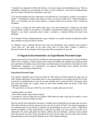 7. Quando tiver adquirido o hábito de afirmar e ao mesmo tempo crer profundamente que “Deus (a
inteligência infinita) me está guiando em todos os meus caminhos”, você ouvirá freqüentemente
uma voz interior dizendo-lhe exatamente o que fazer.
8. Se está procurando uma nova idéia para a sua profissão ou o seu negócio, acalme o seu espírito e
afirme: “A inteligência criadora sabe todas as coisas e revela-me a idéia nova”. Depois abandone a
idéia, e, no momento em que menos esperar, a resposta saltará da sua mente como a torrada da
torradeira.
9. O medo e a tensão são duas razões pelas quais você não reconhecerá a resposta da sua mente
mais profunda. Acalme o seu espírito e contemple a maravilha dos poderes que há dentro de você.
Quando a sua mente consciente estiver calma e receptiva, a resposta aflorará da mente mais
profunda.
10. A intuição fornece instantaneamente o que o intelecto ou a mente racional só poderiam realizar
após semanas ou meses de tateios incertos.
11. Algumas vezes a resposta intuitiva vem como um pensamento, mas a maneira mais comum é
“ouvir uma voz”, que pode ser tão clara como uma voz pelo rádio. Comece a praticar o
desenvolvimento da sua intuição e deixe que maravilhas aconteçam em sua vida.
A Viagem Extra-Sensorial e as Experiências Fora-do-Corpo
Alguns meses atrás fiz uma série de conferências sobre percepção extra-sensorial no Teatro Wilshire
Ebell, em Los Angeles, e depois recebi muitas cartas de membros do auditório que tinham passado
por experiências estranhas, como eles diziam, mas hesitavam em mencioná-las com medo de serem
considerados “esquisitos”, ou “excêntricos”, ou malucos. Mencionarei neste capítulo em forma
sintética o essencial dessas experiências.
Experiência Fora-do-Corpo
Uma mulher respondeu que na noite de Natal de 1968 sentiu um intenso desejo de estar com sua
mãe. Quando adormeceu, focalizando todos os seus pensamentos na sua antiga casa de Nova York,
encontrou-se imediatamente na casa de sua mãe tentando abrir a porta da frente. Conseguiu entrar
pela porta dos fundos até o quarto, onde sua mãe estava deitada lendo um jornal. A mãe ficou
assustada e perguntou:
- Por que não me avisou que vinha? Eu a ouvi subir a escada; sabia que era você.
A mulher beijou a me disse:
- Feliz Natal, mamãe. Agora tenho de partir.
E encontrou-se em seu corpo em Los Angeles. Pôde descrever tudo o que havia no quarto, e ouviu
claramente os cânticos de Natal no rádio.
Não me trata de uma experiência incomum. A mulher estava focalizada em sua mãe antes do sono e
tinha desenvolvido um intenso desejo de estar com ela na noite de Natal. Esse desejo encarregou o
seu subconsciente de uma missão e projetou sua personalidade em um novo corpo a 5.000 quilô-
metros de distância. A mãe experimentou o toque de seus lábios e de suas mãos e ouviu-lhe a voz
claramente. Ela entrou pela porta dos fundos, embora estivesse fechada, e sentou-se numa cadeira
junto da cama de sua mãe. Tinha consciência de estar fora do corpo e de um corpo mais rarefeito
que podia passar através de portas fechadas ou de outros objetos materiais.
 