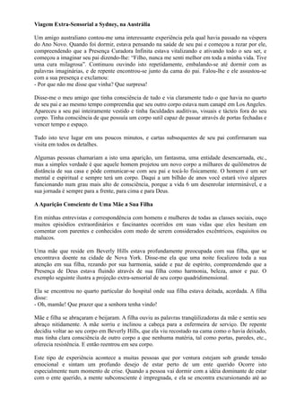 Viagem Extra-Sensorial a Sydney, na Austrália
Um amigo australiano contou-me uma interessante experiência pela qual havia passado na véspera
do Ano Novo. Quando foi dormir, estava pensando na saúde de seu pai e começou a rezar por ele,
compreendendo que a Presença Curadora Infinita estava vitalizando e ativando todo o seu ser, e
começou a imaginar seu pai dizendo-lhe: “Filho, nunca me senti melhor em toda a minha vida. Tive
uma cura milagrosa”. Continuou ouvindo isto repetidamente, embalando-se até dormir com as
palavras imaginárias, e de repente encontrou-se junto da cama do pai. Falou-lhe e ele assustou-se
com a sua presença e exclamou:
- Por que não me disse que vinha? Que surpresa!
Disse-me o meu amigo que tinha consciência de tudo e via claramente tudo o que havia no quarto
de seu pai e ao mesmo tempo compreendia que seu outro corpo estava num canapé em Los Angeles.
Apareceu a seu pai inteiramente vestido e tinha faculdades auditivas, visuais e tácteis fora do seu
corpo. Tinha consciência de que possuía um corpo sutil capaz de passar através de portas fechadas e
vencer tempo e espaço.
Tudo isto teve lugar em uns poucos minutos, e cartas subsequentes de seu pai confirmaram sua
visita em todos os detalhes.
Algumas pessoas chamariam a isto uma aparição, um fantasma, uma entidade desencarnada, etc.,
mas a simples verdade é que aquele homem projetou um novo corpo a milhares de quilômetros de
distância de sua casa e pôde comunicar-se com seu pai e tocá-lo fisicamente. O homem é um ser
mental e espiritual e sempre terá um corpo. Daqui a um bilhão de anos você estará vivo algures
funcionando num grau mais alto de consciência, porque a vida 6 um desenrolar interminável, e a
sua jornada é sempre para a frente, para cima e para Deus.
AAparição Consciente de Uma Mãe a Sua Filha
Em minhas entrevistas e correspondência com homens e mulheres de todas as classes sociais, ouço
muitos episódios extraordinários e fascinantes ocorridos em suas vidas que eles hesitam em
comentar com parentes e conhecidos com medo de serem considerados excêntricos, esquisitos ou
malucos.
Uma mãe que reside em Beverly Hills estava profundamente preocupada com sua filha, que se
encontrava doente na cidade de Nova York. Disse-me ela que uma noite focalizou toda a sua
atenção em sua filha, rezando por sua harmonia, saúde e paz de espírito, compreendendo que a
Presença de Deus estava fluindo através de sua filha como harmonia, beleza, amor e paz. O
exemplo seguinte ilustra a projeção extra-sensorial de seu corpo quadridimensional.
Ela se encontrou no quarto particular do hospital onde sua filha estava deitada, acordada. A filha
disse:
- Oh, mamãe! Que prazer que a senhora tenha vindo!
Mãe e filha se abraçaram e beijaram. A filha ouviu as palavras tranqüilizadoras da mãe e sentiu seu
abraço nitidamente. A mãe sorriu e inclinou a cabeça para a enfermeira de serviço. De repente
decidiu voltar ao seu corpo em Beverly Hills, que ela viu recostado na cama como o havia deixado,
mas tinha clara consciência de outro corpo a que nenhuma matéria, tal como portas, paredes, etc.,
oferecia resistência. E então reentrou em seu corpo.
Este tipo de experiência acontece a muitas pessoas que por ventura estejam sob grande tensão
emocional e sintam um profundo desejo de estar perto de um ente querido Ocorre isto
especialmente num momento de crise. Quando a pessoa vai dormir com a idéia dominante de estar
com o ente querido, a mente subconsciente é impregnada, e ela se encontra excursionando até ao
 