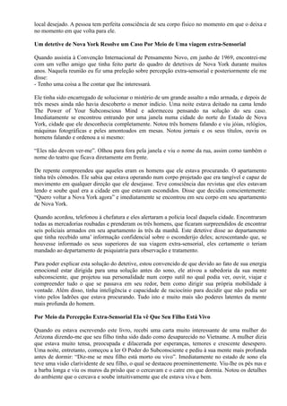 local desejado. A pessoa tem perfeita consciência de seu corpo físico no momento em que o deixa e
no momento em que volta para ele.
Um detetive de Nova York Resolve um Caso Por Meio de Uma viagem extra-Sensorial
Quando assistia à Convenção Internacional de Pensamento Novo, em junho de 1969, encontrei-me
com um velho amigo que tinha feito parte do quadro de detetives de Nova York durante muitos
anos. Naquela reunião eu fiz uma preleção sobre percepção extra-sensorial e posteriormente ele me
disse:
- Tenho uma coisa a lhe contar que lhe interessará.
Ele tinha sido encarregado de solucionar o mistério de um grande assalto a mão armada, e depois de
três meses ainda não havia descoberto o menor indício. Uma noite estava deitado na cama lendo
The Power of Your Subconscious Mind e adormeceu pensando na solução do seu caso.
Imediatamente se encontrou entrando por uma janela numa cidade do norte do Estado de Nova
York, cidade que ele desconhecia completamente. Notou três homens falando e viu jóias, relógios,
máquinas fotográficas e peles amontoados em mesas. Notou jornais e os seus títulos, ouviu os
homens falando e ordenou a si mesmo:
“Eles não devem ver-me”. Olhou para fora pela janela e viu o nome da rua, assim como também o
nome do teatro que ficava diretamente em frente.
De repente compreendeu que aqueles eram os homens que ele estava procurando. O apartamento
tinha três cômodos. Ele sabia que estava operando num corpo projetado que era tangível e capaz de
movimento em qualquer direção que ele desejasse. Teve consciência das revistas que eles estavam
lendo e soube qual era a cidade em que estavam escondidos. Disse que decidiu conscientemente:
“Quero voltar a Nova York agora” e imediatamente se encontrou em seu corpo em seu apartamento
de Nova York.
Quando acordou, telefonou à chefatura e eles alertaram a polícia local daquela cidade. Encontraram
todas as mercadorias roubadas e prenderam os três homens, que ficaram surpreendidos de encontrar
seis policiais armados em seu apartamento às três da manhã. Este detetive disse ao departamento
que tinha recebido uma’ informação confidencial sobre o esconderijo deles; acrescentando que, se
houvesse informado os seus superiores de sua viagem extra-sensorial, eles certamente o teriam
mandado ao departamento de psiquiatria para observação e tratamento.
Para poder explicar esta solução do detetive, estou convencido de que devido ao fato de sua energia
emocional estar dirigida para uma solução antes do sono, ele ativou a sabedoria da sua mente
subconsciente, que projetou sua personalidade num corpo sutil no qual podia ver, ouvir, viajar e
compreender tudo o que se passava em seu redor, bem como dirigir sua própria mobilidade à
vontade. Além disso, tinha inteligência e capacidade de raciocínio para decidir que não podia ser
visto pelos ladrões que estava procurando. Tudo isto e muito mais são poderes latentes da mente
mais profunda do homem.
Por Meio da Percepção Extra-Sensorial Ela vê Que Seu Filho Está Vivo
Quando eu estava escrevendo este livro, recebi uma carta muito interessante de uma mulher do
Arizona dizendo-me que seu filho tinha sido dado como desaparecido no Vietname. A mulher dizia
que estava muito tensa, preocupada e dilacerada por esperanças, temores e crescente desespero.
Uma noite, entretanto, começou a ler O Poder do Subconsciente e pediu à sua mente mais profunda
antes de dormir: “Diz-me se meu filho está morto ou vivo”. Imediatamente no estado de sono ela
teve uma visão clarividente de seu filho, o qual se destacou proeminentemente. Viu-lhe os pés nus e
a barba longa e viu os muros da prisão que o cercavam e o catre em que dormia. Notou os detalhes
do ambiente que o cercava e soube intuitivamente que ele estava viva e bem.
 