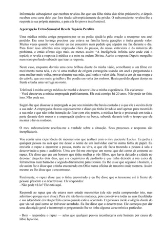 Informação subseqüente que recebeu revelou-lhe que seu filho tinha sido feito prisioneiro, e depois
recebeu uma carta dele que fora tirada sub-repticiamente da prisão. O subconsciente revelou-lhe a
resposta à sua própria maneira, e para ela foi prova insofismável.
A percepção Extra-Sensorial Revela Topázio Perdido
Uma médica minha amiga perguntou-me se eu podia ajudá-la pela oração a recuperar seu anel
perdido. Era uma herança preciosa que estava na família havia gerações e tinha grande valor.
Muitas vezes quando vou dormir eu me concentro num pedido que alguém me faz durante o dia.
Para fazer isso obtenho uma impressão clara da pessoa, da nossa entrevista e da natureza do
problema, e então afirmo algo mais ou menos assim: “A Inteligência Infinita sabe onde está o
topázio e revela a resposta à médica e a mim na ordem Divina. Aceito a resposta Depois mergulho
num sono profundo sabendo que terei a resposta.
Neste caso, enquanto dormia uma cena brilhou diante da minha visão, semelhante a um filme em
movimento numa tela, e eu vi uma mulher de origem estrangeira usando um anel e perguntando a
uma mulher mais velha, provavelmente sua mãe, qual seria o valor dele. Notei a cor de sua roupa e
do cabelo, que era muito grisalho e lhe pendia em volta dos ombros. Havia perdido alguns dentes na
frente e tinha uma verruga no rosto.
Telefonei à minha amiga médica de manhã e descrevi-lhe a minha experiência. Ela exclamou:
- Você descreveu a minha empregada perfeitamente. Ela está comigo há 20 anos. Não pode ter feito
isso. Não pode ser.
Sugeri-lhe que dissesse à empregada o que seu ministro lhe havia contado e o que ele a ouvira dizer
a sua mãe. A empregada chorou copiosamente e disse que tinha levado o anel apenas para mostrá-lo
a sua mãe e que não tinha intenção de ficar com ele; porém, a médica havia-o procurado em toda a
parte durante dois meses e a empregada ajudava na busca, sabendo durante todo o tempo que ela
mesma o havia roubado.
O meu subconsciente revelou-me a verdade sobre a situação. Seus processos e respostas são
inexplicáveis.
Vou contar uma experiência de mesmerismo que realizei com o meu paciente Lucius. Eu pedia a
qualquer pessoa na sala que me desse o nome de um indivíduo escrito numa folha de papel. Eu
enviaria o rapaz a encontrar a pessoa, morta ou viva, o que ele fazia trazendo a pessoa à sala e
descrevendo-a para o auditório. Uma vez foi-me entregue um nome, que dei como de costume ao
rapaz. Ele disse que era um homem que tinha mulher e três filhos, que havia deixado a cidade no
decorrer daqueles dois dias, que era carpinteiro de profissão e que tinha deixado a sua caixa de
ferramentas num barracão e seguido diretamente para Boston. Eu lhe disse que seguisse o homem, e
ele assim fez e disse que o tinha encontrado em Ohio numa oficina de tanoeiro onde morrera. Assim
mesmo eu lhe disse que o encontrasse.
Finalmente, o rapaz disse que o tinha encontrado e eu lhe disse que o trouxesse até à frente do
pessoal presente e o descrevesse. Ele respondeu:
- Não pode vê-lo? Ele está aqui.
Respondi ao rapaz que ele estava num estado mesmérico (ele não podia compreender isto, mas
admitiu-o porque eu o disse). Para ele não havia mudança, pois conservava todas as suas faculdades
e sua identidade era tão perfeita como quando estava acordado. Expressava medo e alegria diante do
que via tal qual como se estivesse acordado. Eu lhe disse que o descrevesse. Ele começou por dar
uma descrição geral e interrompi-o perguntando-lhe se tinha alguma característica particular.
- Bem - respondeu o rapaz — acho que qualquer pessoa reconheceria este homem por causa do
lábio leporino.
 