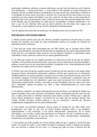 doutrinação, influência, ambiente e crenças tradicionais, mas por baixo de tudo isto está o Espírito
Vivo Onipotente - a Presença de Deus - e, como observa o Dr. Quimby, no estado mesmérico ou
hipnótico são-nos revelados poderes extraordinários da nossa mente que transcendem o intelecto e
as faculdades da nossa mente consciente e racional. Ele revela que enviou uma senhora em sono
mesmérico em uma viagem clarividente à sua terra, onde ela viu tudo o que se estava passando no
momento, bem como acontecimentos como a morte de um tio que tinha ocorrido alguns dias antes.
O Dr. Quimby, que era clarividente no estado passivo, acompanhou a senhora mentalmente e viu
tudo o que ela fez. Quimby sabia que na mente subjetiva não há tempo nem espaço; por
conseguinte, a moça chegou à sua casa em New Hampshire instantaneamente.
Tais são algumas das maravilhas da mente que o dr. Quimby trouxe à luz em maio de 1962.
PONTOS QUE CONVÉM RECORDAR
1. Muitas pessoas passam pelo que elas chamam estranhas experiências fora-do-corpo, as quais
hesitam em comentar com medo de serem consideradas malucas ou acusadas de sofrerem de
aberrações mentais e fantasias.
2. Uma mãe que esteja muito preocupada por sua filha doente, que se encontra numa cidade
distante, concentrando-se nela antes de dormir pode ser projetada por sua mente subconsciente num
corpo sutil até a sua cabeceira. Pode conversar com ela, beijá-la e abraçá-la e experimentar outras
capacidades visuais, auditivas e tácteis em seu corpo quadridimensional.
3. Um filho que reside em Los Angeles encontra-se à cabeceira do leito de seu pai em Sydney,
Austrália, e tem perfeita consciência de tudo o que existe na casa. Passa através de portas fechadas e
aparece a seu pai, que leva um susto diante da súbita e inesperada visita. Cartas subseqüentes do pai
confirmam sua viagem astral em todos os detalhes.
4. Muitas vezes antes de dormir, quando estamos rezando por um ente querido ou um amigo íntimo
em quem estamos intensamente interessados, podemos verificar que a pessoa nos vê claramente.
Também podemos ver a pessoa querida e conversar com ela assim como descrever tudo o que existe
no hospital, enquanto ao mesmo tempo cumprimentamos e reconhecemos a enfermeira, que, por
sua vez, pode também nos ver claramente e supor que somos um parente em visita ao paciente.
Aparecemos completamente vestidos, com todas as nossas faculdades, pois nós somos seres men-
tais e espirituais, capazes de pensar, ver, sentir e viajar independentemente do nosso corpo
tridimensional.
5. Um detetive, pedindo à sua mente subconsciente que lhe revelasse o esconderijo de ladrões que
tinham assaltado várias casas, encontra o esconderijo, decide mentalmente que não será visto por
eles, e então colhe todos os informes necessários para efetuar a prisão. Verifica que é capaz de
mover objetos ponderáveis e dirigir o movimento de seu corpo sutil em qualquer direção. Tem
volição, escolha, iniciativa. Noutras palavras, é um ser consciente e racional que funciona
completamente independente de seu corpo tridimensional.
6. Uma mulher em profundo desespero, incerta quanto ao destino de seu filho, dado como
desaparecido, sem saber se está vivo ou morto, decidiu perguntar sobre o seu paradeiro,
especificamente e com convicção, à sua mente subconsciente. Adormecida, ela se tomou
clarividente e viu seu filho, vestido como prisioneiro, no Vietname. Viu até o conteúdo da cela, e
teve imediatamente consciência de que ele estava vivo e bem. Acontecimentos subseqüentes
corroboraram sua experiência extra-sensorial.
7. Uma médica que tinha perdido um valioso topázio pediu-me que a ajudasse a localizá-lo pela
oração. No estado de sonho vi uma mulher de aspecto estrangeiro usando o topázio em questão,
ouvi sua conversa a respeito de seu valor, vi a verruga que tinha no rosto e observei que lhe
 