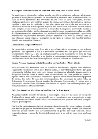 A Percepção Psíquica Funcione em Todas as Classes e em Todos os Níveis Sociais
De acordo com as minhas observações e a minha experiência, os homens, mulheres e adolescentes
que usam a percepção extra-sensorial em sua vida diária provém de todas as classes sociais e de
todos os níveis económicos. São motoristas de táxi, donas de casa, estenógrafas, médicos,
estudantes, professores universitários, estrelas de cinema, quiropráticos, farmacêuticos, cientistas
espaciais e motoristas de caminhão — para citar apenas uns poucos dos que encontraram a
consciência perceptiva de suas aptidões psíquicas para beneficiá-los diariamente de uma maneira
real e completa. Essas pessoas descobriram as maravilhas da imaginação disciplinada; baniram o
seu sentimento de solidão e as obsessões nocivas; estabeleceram o equivalente mental de um milhão
de dólares em sua mente subconsciente; pela previsão de tragédias iminentes para eles e para outros
puderam evitá-las; resolveram problemas judiciais; libertaram-se do medo do chamado vudu, ou
mau-olhado, ou ataque psíquico, e alcançaram paz de espírito e confiança para manobrar qualquer
situação para uma óptima vida nova.
Características Originais Deste livro
As características originais deste livro são o seu método prático terra-a-terra e sua utilidade
quotidiana. Você aprenderá a usar a extraordinária capacidade inata que possui para visualizar
acontecimentos futuros e, se eles se revelarem negativos, para modificá-los por meio da prece
científica. Aprenderá a desenvolver a sua intuição e outros poderes psíquicos que o colocarão no
caminho da felicidade, lhe darão paz de espírito e o libertarão de limitações de toda a sorte.
Como a Presença Curadora Infinita Responde a Você em Sonhos e Visões à Noite
Você lerá neste livro fascinantes casos de ocorrências fora-do-corpo, algumas vezes chamadas
viagens extra-sensoriais ou astrais; casos de clarividência, de clarividência; como fazer a percepção
extra-sensorial trabalhar para você; como pessoas espiritualmente adiantadas podem aparecer e
desaparecer diante de outras, à vontade; casos de comunicação com entes queridos no mundo do
espírito; sobre os prós e os contras da reencarnação e por que o autor desmascara os mitos populares
do Carma, dos ciclos de vida, dos meninos-prodígio, das lembranças de outras vidas, de
desigualdade de nascimento, dos mal dotados, dos chamados desventurados. O capitulo sobre a
reencarnação curará você dos velhos tabus, das censuras, da sujeição e escravidão angustiosas que o
prendem à frustração e fracasso repetidos.
Deixe Que Aconteçam Maravilhas na Sua Vida — a Partir de Agora!
As grandes verdades actuantes da vida são as mais simples. Neste livro eu assumi um novo ponto
de vista sobre a reencarnação e a comunicação com os chamados mortos e apresentei estas grandes
verdades com o máximo de simplicidade e clareza dramática para ajudar os poderes de percepção
psíquica que você possui.
Este livro lhe mostrará como solucionar os seus problemas de cada dia e como receber a orientação
e as bênçãos que provêm da verdadeira consciência. Comece agora, hoje, a deixar que aconteçam
maravilhas em sua vida! Use este livro continuamente até que raio para você o dia com a luz da
percepção psíquica — dando-lhe domínio indisputado sobre a sua vida do modo como você quer
vivê-la.
O Autor
 