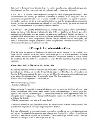 faltavam três dentes na frente. Quando descrevi a mulher à minha amiga médica, ela compreendeu
imediatamente que fora a sua empregada que roubara o anel, e recuperou-o facilmente.
8. Em 1862 o Dr. Phineas Parkhurst Quimby fez experiências de viagem por clarividência. Num
caso hipnotizou uma mulher, que se tomou clarividente, e mandou-a à sua antiga casa, onde ela
comunicou com precisão tudo o que se estava passando, apresentando-o ao agente do correio e
revelando a morte de um tio e outros detalhes íntimos, e tudo foi comprovado posteriormente.
Quimby seguiu-a em sua viagem mental, pois ele era clarividente sem ter que entrar em estado de
transe. Quimby demonstrou os poderes supernormais da mente.
9. Noutro caso, o Dr. Quimby demonstrou que seu paciente, Lucius, que se tornava clarividente no
estado de transe, podia descrever claramente, com todos os detalhes, um homem que estava
desaparecido, informando sob seu aspecto, sua ocupação, membros da família, movimentos - e
paradeiro. O Dr. Quimby sabia que algum membro do auditório conhecia o homem em questão, e
Lucius, no estado de transe, simplesmente sondava a mente subconsciente do interrogador, que
tinha na memória uma imagem completa do homem desaparecido e sabia tudo a respeito dele. Tais
são as maravilhas da nossa mente subconsciente.
A Percepção Extra-Sensorial e a Cura
Uma das mais interessantes e fascinantes faculdades da mente humana é a da previsão, ou a
capacidade de visualizar um acontecimento futuro antes que ocorra na tela do espaço. Durante o
meu trabalho de consultas e enquanto realizava entrevistas com pessoas de todas as classes sociais,
fui informado de curas notáveis e salvamento de vidas de entes queridos pela percepção extra-
sensorial.
Como a Prece de Urna Mãe Salvou o Pé de Seu Filho
Há algumas semanas entrevistei uma mãe relativamente a um problema doméstico, e durante a
consulta ela me falou de um episódio de sua vida de oração. Seu filho havia-lhe telefonado de um
hospital do Vietname, pedindo-lhe que rezasse por ele. Disse-lhe que estava com um pé gangrenado
e que o cirurgião achava que ia ter de amputá-lo. Mas o filho disse ao cirurgião:
- Minha mãe reza pelas pessoas e elas ficam boas.
O médico encorajou-o, dizendo:
- Está bem. Telefone-lhe.
Ela me disse que ficou parada depois do telefonema, mencionou o nome do filho e afirmou: “Meu
filho é conhecido na Mente Divina. Deus no meio dele o está curando agora, e eu dou graças pela
ação de Deus que está ocorrendo agora”. Afirmou serenamente esta prece repetidamente num jeito
sossegado, passivo, repousado, e cerca de uma hora depois caiu no sono. Num sonho ela viu o filho
e ele falou-lhe dizendo:
- Mamãe, eu vou conservar o meu pé. É maravilhoso!
Acordou de manhã com uma grande sensação de paz e tranqüilidade. Notícias subseqüentes do filho
confirmaram sua profunda convicção no poder curativo de Deus.
Esta mãe sabia que não há tempo nem espaço no princípio mental e que sua profunda compreensão
da Presença Curadora Infinita ressuscitaria no subconsciente de seu filho a milhares de quilômetros
de distância. O seu versículo predileto da Bíblia era: Todas as coisas que pedirdes orando, crede que
as haveis de conseguir, e que as obtereis (Marcos 11-24).
 
