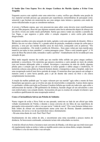 O Sonho Que Uma Esposa Teve do Ataque Cardíaco do Marido Ajudou a Evitar Urna
Tragédia
Enquanto escrevo este capítulo entre uma entrevista e outra, verifico que obtenho uma porção de
rico material ouvindo pessoas que passaram por experiências extraordinárias de percepção extra-
sensorial e que hesitam em mencioná-las aos seus amigos mais íntimos e parentes com medo de
serem ridicularizadas ou que as considerem malucas.
A jovem e brilhante esposa, que veio procurar-me para saber como deveria rezar cientificamente
por seu filho pequeno, disse-me que algumas semanas antes havia adormecido depois do almoço em
seu divã e tivera um sonho muito perturbador. Sentiu que estava vendo seu marido a caminho de
Las Vegas, e que segurava o peito sobre o coração enquanto o carro corria pela estrada
desgovernado.
De repente acordou com uma sensação de medo, agitada e com uma apreensão de desastre. Abriu a
Bíblia e leu em voz alta o Salmo 91, o grande salino da proteção, mudando o tempo do verbo para o
presente, e orou por seu marido durante cerca de meia hora, começando com as palavras: “Ele
habita no esconderijo... Ele reside à sombra do Altíssimo... Seus anjos velam por meu marido para
mantê-lo em todos os teus caminhos”, e outras passagens como: “Deus o está curando agora”, e “O
amor de Deus flui através dele, tornando-o sadio e perfeito”. Gradualmente ela foi invadida por uma
sensação de paz.
Mais tarde naquele mesmo dia soube que seu marido tinha sofrido um grave ataque cardíaco,
perdendo a consciência. Um motorista que passava encontrou o carro parado no meio da estrada
com um homem debruçado sobre o volante. Investigou e encontrou na mão do chofer algumas
pílulas para o coração que ele evidentemente ia tomar quando o súbito ataque o imobilizou, O
motorista colocou uma pílula na boca do homem doente e transportou-o para o hospital, onde teve
uma recuperação notável num breve período de tempo. O motorista disse que parecia um milagre a
maneira como o carro havia parado, pois o pé do doente não estava no freio e ele estava
completamente inconsciente.
A oração da mulher pedindo que “os anjos velassem por seu marido” agiu sobre a mente do bom
Samaritano que passava, que se revelou um anjo de misericórdia e compaixão. A prece desta esposa
e a profunda e sólida convicção na Presença Curadora Infinita que reside em todos nós, agiu sobre o
subconsciente do marido a 200 quilômetros de distância, fazendo chegar ali um salvamento e uma
cura notável para o seu coração doente. Acrescentou ela que os exames do coração revelaram o que
os médicos qualificaram de uma recuperação notável.
Como a Clariaudiência Salvou um Pelotão de Soldados
Numa viagem de avião a Nova York no ano passado, sentei-me ao lado de um oficial que tinha
voltado recentemente do Vietnã, e durante a nossa conversa ele me falou de sua experiência de
percepção extra-sensorial e sobre a voz que ouviu “vinda do vazio”. Ele e seus homens tinham rece-
bido ordem de efetuar um reconhecimento numa certa área de floresta. Quando caminhavam
lentamente, ele ouviu a voz de sua irmã dizer clara e distintamente:
- Há uma mina diante de você. Pare! Pare! Pare!
Imediatamente ele deu ordem de alto, e encontraram uma mina escondida a poucos metros de
distância. Se houvessem continuado, certamente teriam sido esfacelados ou mortos.
A irmã do oficial era freira e lecionava num convento da Irlanda, e ele disse que sua irmã rezava por
ele regularmente todas as noites e todas as manhãs assim como na missa diária, sempre clamando:
- O Senhor é a luz de meu irmão e sua salvação.
 