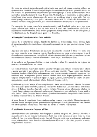 Do ponto de vista da geografia aquele oficial sabia que sua irmã estava a muitos milhares de
quilômetros de distancia. Formado em psicologia, ele compreendeu que a voz que tinha ouvido era
um aviso da sua própria mente subconsciente, que tentava protegê-lo e que indubitavelmente havia
respondido compulsoriamente à prece de sua irmã. Os impulsos, os murmúrios, as admonições e
intuições da nossa mente subconsciente são sempre no sentido de salvar a nossa vida. Eles pro-
curam proteger-nos o tempo todo, pois o instinto de conservação é a primeira lei da natureza. Não
deixe de ouvir essa instigação interior, esse conhecimento íntimo e silencioso da sua própria alma.
Em momentos de grande emergência ou perigo agudo, você descobrirá muitas vezes que a sua
mente subconsciente projeta a voz de uma pessoa à qual você imediatamente obedecerá e
reconhecerá como verdadeira. A voz interior que procura protegê-lo não deve ser, por conseguinte, a
voz de alguém que lhe desagrade ou de quem você desconfie.
A Percepção Extra-Sensorial e a Cura na Bíblia
Enviou-lhe o centurião uns amigos, dizendo-lhe; Senhor, não te incomodes, porque não sou digno
de que entres debaixo do meu telhado... dize, porém, uma palavra, e o meu servo será curado (Lucas
7-6,7).
Aqui está uma técnica de tratamento em ausência, ou cura extra-sensorial. É dito a você como orar
por outro ou enviar a sua palavra e curá-lo. Quando rezamos por outra pessoa ou damos o que é
chamado um tratamento mental ou espiritual, nós simplesmente corrigimos o que ouvimos e vemos
em nossa mente sabendo e sentindo a liberdade, a saúde e a paz de espírito do outro.
A sua palavra em linguagem bíblica é a sua profunda e sólida fé e convicção na resposta da
presença curadora infinita a sua crença.
Eis como enviamos a palavra para curar ou ajudar a outra pessoa: a primeira coisa que temos a fazer
é pensar em tudo o que sabemos sobre Deus, como, por exemplo: “Deus é amor sem limites,
harmonia absoluta, vida infinita, todo-poderoso, todo bem-aventurança, o espírito onipotente vivo
dentro de mim”. Compreenda que não há nada a mudar senão o seu próprio pensamento. Não use
força ou coerção mental de qualquer espécie. Largue-se, relaxe, compreenda que você é um canal
ressuscitando a saúde e harmonia do infinito do invisível para o visível.
Quando orar por outra pessoa, afirme tranquilamente: “Deus é a única Presença e Poder. Eu afirmo,
sinto e sei que o poder animador, curativo e fortalecedor da Presença Curadora Infinita está fluindo
através de Fulano, fazendo-o ficar são, sereno c perfeito. Afirmo e sei que a harmonia, a beleza e a
vida de Deus estão agora sendo manifestadas em você como força, paz, vitalidade, beleza, saúde e
ação correta”. Sinta a verdade do que afirma, e quando tiver uma clara compreensão disso, o estado
de doença se dissolverá na luz do amor de Deus.
A prova da sua fé e confiança é um estado mental de repouso e serenidade. Mantenha o espírito
sereno e reze de novo pela pessoa quando se sentir guiado para fazê-lo; gradualmente você formará
um estado de mente condicionado e nascerá o dia e todas as sombras se dissiparão.
O Moribundo Sentou-se e Começou a Falar
Recentemente fiz uma conferência na bela Igreja da Ciência Religiosa em Oakland, Califórnia, e,
enquanto estava lá, um homem visitou-me no hotel para o fim expresso de saber como ele e sua
mulher deviam orar juntos. Durante a entrevista, ele falou o seguinte: que acreditava nos poderes da
mente subconsciente, e que tinha lido o livro todo umas 15 vezes, e, além disso, que tinha praticado
diligentemente o que lera.
 