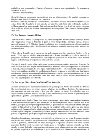 estabelecia uma resistência à Presença Curadora e ocorria um curto-circuito. Ela manteve-se
inflexível, dizendo:
- Não irei a nenhum médico.
O marido disse-me que naquele mesmo dia ela teve um súbito colapso e foi levada à pressa para o
hospital, onde morreu de trombose das coronárias.
O marido vinha-lhe pedindo que se submetesse a um exame médico. Se ela tivesse feito isso, seu
estado teria sido descoberto e, sem dúvida, aliviado. Sua vida teria sido prolongada. Cuidados
médicos adequados, acompanhados da terapia da oração te-la-iam beneficiado de muitas maneiras.
Deus reside no médico, no dentista, no osteopata e no quiroprático. Todo o homem é um templo do
Deus vivo.
Por Que Devemos Honrar o Médico
No Eclesiástico, Capítulo 38, parágrafos 1 e 2, lemos as seguintes palavras: Honra o médico, porque
ele é necessário; porque o Altíssimo é quem o criou. Porque toda a medicina vem de Deus, e
receberá honra do rei. O Altíssimo é quem produziu da terra os medicamentos, e o homem prudente
não terá repugnância por eles... O Altíssimo deu aos homens a ciência, para ser por eles honrado nas
suas maravilhas.
Filho, não te descuides de ti mesmo na tua enfermidade, mas faze oração ao Senhor, e ele te
curará... E dá lugar ao médico; pois para isso é que o Senhor o estabeleceu; e não se aparte de ti,
porque te é necessária a sua assistência. Virá tempo em que cairás nas mãos deles; e eles mesmos
rogarão ao Senhor que envie por meio deles o alívio e a saúde.
Estes versículos são muito sábios e dizem-nos que procedamos segundo o nosso nível de crença. Se
você não ficar bom pela oração, procure um médico. Se tiver a convicção da presença de Deus onde
o mal está, ele desaparecerá. Se não, siga o outro melhor alvitre — imediatamente. Se suas orações
forem bem sucedidas, a saúde virá imediatamente. Lembre-se de que se você não pode fazer nascer
um dente ou emendar um osso quebrado imediatamente, é melhor procurar um dentista para o seu
dente, e um cirurgião para o seu osso. Isto é bom senso e não há dúvida de que é muito melhor do
que ficar aleijado para o resto da vida.
Por Que o Ateu Obteve Uma Cura Notável Num Santuário
Às vezes ocorrem curas inesperadas em vários serviços religiosos. Muitas pessoas têm-me dito que
têm experimentado curas nos nossos serviços religiosos nas manhãs de domingo. Acrescentam que
não esperavam curar-se, que eram céticos, que não estavam em estado de exaltação e que nem
sequer estavam pensando na cura. Pelo que dizem, concluímos que não tinham fé; por conseguinte,
apresenta-se a questão: Como puderam ser curados?
A resposta é muito simples. Todos eles, ateus, agnósticos ou crentes, estão procurando alguma cura,
e suas mentes estão receptivas para as orações da multidão presente. Talvez estejam indo a um
médico, osteopata ou quiroprático para tratamento, o que indica que desejam ficar curados. Desejo é
oração, e Deus atende a prece de um ateu, se ele acreditar, tanto como a prece de uma pessoa
religiosa, pois Deus com Sua lei não é parcial para pessoa alguma. O desejo de cura produz uma ati-
tude de espírito receptiva, que também pode fazer ressurgir na mente subconsciente a idéia da saúde
perfeita. E é para isso que as pessoas presentes na igreja ou no santuário estão orando.
Quando o chamado ateu mencionado neste subtítulo se misturou com um grupo de pessoas reunidas
em oração num santuário, as quais estavam afirmando que todos os presentes ficariam curados,
sadios e perfeitos, estabeleceu um laço psicológico e espiritual definido com todos aqueles
presentes. Foi-lhe possível, assim, ser curado, pois as vibrações curativas emanadas de todas
aquelas pessoas’ dedicadas entraram em contato com a mente subconsciente do ateu, transformando
os padrões negativos e permitindo que o poder curativo de seu subconsciente ressuscitasse. A
 