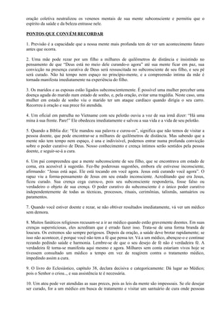oração coletiva neutralizou os venenos mentais de sua mente subconsciente e permitiu que o
espírito da saúde e da beleza entrasse nele.
PONTOS QUE CONVÉM RECORDAR
1. Previsão é a capacidade que a nossa mente mais profunda tem de ver um acontecimento futuro
antes que ocorra.
2. Uma mãe pode rezar por um filho a milhares de quilômetros de distância e insistindo no
pensamento de que “Deus está no meio dele curando-o agora” até sua mente ficar em paz, sua
convicção na presença curativa de Deus será ressuscitada no subconsciente de seu filho, e seu pé
será curado. Não há tempo nem espaço no princípio-mente, e a compreensão intima da mãe é
tornada manifesta imediatamente na experiência do filho.
3. Os maridos e as esposas estão ligados subconscientemente. É possível uma mulher perceber uma
doença aguda do marido num estado de sonho, e, pela oração, evitar uma tragédia. Neste caso, uma
mulher em estado de sonho viu o marido ter um ataque cardíaco quando dirigia o seu carro.
Recorreu à oração e sua prece foi atendida.
4. Um oficial em patrulha no Vietname com seu pelotão ouviu a voz de sua irmã dizer: “Há uma
mina à sua frente. Pare!” Ele obedeceu imediatamente e salvou a sua vida e a vida de seu pelotão.
5. Quando a Bíblia diz: “Ele mandou sua palavra e curou-os”, significa que não temos de visitar a
pessoa doente, que pode encontrar-se a milhares de quilômetros de distância. Mas sabendo que a
mente não tem tempo nem espaço, é una e indivisível, podemos entrar numa profunda convicção
sobre o poder curativo de Deus. Nosso conhecimento e crença íntimos serão sentidos pela pessoa
doente, e seguir-se-á a cura.
6. Um pai compreendeu que a mente subconsciente de seu filho, que se encontrava em estado de
coma, era acessível à sugestão. Fez-lhe poderosas sugestões, embora ele estivesse inconsciente,
afirmando: “Jesus está aqui. Ele está tocando em você agora. Jesus está curando você agora”. O
rapaz viu a forma-pensamento de Jesus em seu estado inconsciente. Acreditando que era Jesus,
ficou curado. Sua crença cega curou-o, pois seu subconsciente responderia, fosse falso ou
verdadeiro o objeto de sua crença. O poder curativo do subconsciente é o único poder curativo
independentemente de todas as técnicas, processos, rituais, cerimônias, talismãs, santuários ou
paramentos.
7. Quando você estiver doente e rezar, se não obtiver resultados imediatamente, vá ver um médico
sem demora.
8. Muitos fanáticos religiosos recusam-se a ir ao médico quando estão gravemente doentes. Em suas
crenças supersticiosas, eles acreditam que é errado fazer isso. Trata-se de uma forma branda de
loucura. Os extremos são sempre perigosos. Depois da oração, a saúde deve brotar rapidamente; se
isso não acontecer, é porque você não tem a fé que pensa ter. Vá a um médico, abençoe-o e continue
rezando pedindo saúde e harmonia. Lembre-se de que o seu desejo de fé não é verdadeira fé. A
verdadeira fé torna-se manifesta aqui mesmo e agora. Milhares sem conta estariam vivos hoje se
tivessem consultado um médico a tempo em vez de reagirem contra o tratamento médico,
impedindo assim a cura.
9. O livro do Eclesiástico, capítulo 38, declara decisiva e categoricamente: Dá lugar ao Médico;
pois o Senhor o criou.., e sua assistência te é necessária.
10. Um ateu pode ver atendidas as suas preces, pois as leis da mente são impessoais. Se ele desejar
ser curado, for a um médico em busca de tratamento e visitar um santuário de cura onde pessoas
 