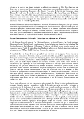 referem-se a homens que ficam sentados na plataforma enquanto eu falo. Peço-lhes que me
descrevam os homens que dizem ver, e sempre me retratam com precisão as seguintes pessoas que
se encontram na próxima dimensão: o Dr. Emmet Fox, autor do Sermão da Montanha; o Juiz
Thomas Troward, autor de seis livros sobre Ciência Mental: e o Dr. Harry Gaze, autor de Emmet
Fox, o Homem e Sua Obra. Têm-me descrito também com precisão meu pai, cujo trespasse ocorreu
há muitos anos, bem como minha irmã e outros parentes e professores. Em nenhum caso estes
sensitivos conheceram quaisquer dos meus parentes ou professores mencionados neste capítulo,
leram suas obras ou viram fotografias deles.
Eu não considero sua percepção e experiência incomum, pois não há razão alguma para que homens
e mulheres espiritualmente desenvolvidos não possam assistir a reuniões espirituais onde quer que
desejem e apareçam e reapareçam à vontade. Eu nunca vi os homens e mulheres mencionados na
plataforma, mas várias pessoas presentes altamente sensíveis e clarividentes vêem com freqüência
estes seres quadridimensionais na plataforma nos domingos de manhã e algumas vezes em minhas
aulas sobre o I Ching, o Simbolismo do Tarot e o sentido esotérico da Bíblia.
Pessoas Espiritualmente Adiantadas Podem Aparecer e Reaparecer à Vontade
O Juiz Thomas Troward, autor de The Edinburgh Lectures on Mental Science (As Conferências de
Edimburgo Sobre Ciência Mental) e muitos outros livros, inclusive sua obra principal intitulada The
Creative Process in the individual (O Processo Criador no indivíduo), passou a maior parte de sua
vida como juiz no Punjab da India. Citarei de The Creative Process in the individual (publicado pela
primeira vez em 1915 por Dodd, Mead and Company) o seguinte:
A manifestação é o desenvolvimento procedente do princípio, isto é, alguma Forma na qual o
princípio se torna ativo. Ao mesmo tempo, devemos recordar que, embora seja necessária uma
forma para a. manifestação, a forma não é essencial, pois o mesmo princípio pode manifestar-se por
meio de várias formas, assim como a eletricidade pode funcionar através de uma lâmpada ou de um
bonde, sem de modo algum modificar sua natureza inerente. Deste modo, somos levados à
conclusão de que o princípio da vida deve sempre munir-se de um corpo para funcionar, embora
não se siga daí que este corpo deva ser sempre da mesma constituição química como o que
possuímos agora. Podemos perfeitamente imaginar algum planeta distante onde as combinações
químicas com que estamos familiarizados na terra não existissem; mas se o princípio da vida
essencial de qualquer indivíduo fosse transportado para lá, então pela Lei do Processo Criativo ele
trataria de vestir-se com um corpo material tirado da atmosfera e da substância desse planeta; e a
personalidade assim produzida estaria perfeitamente à vontade, pois todo o seu ambiente seria
perfeitamente natural para ela, por mais diferentes que as leis da Natureza fossem das que nós
conhecemos aqui.
Numa concepção como esta nós encontramos a importância dos dois princípios fundamentais para
os quais chamei a atenção - primeiro, o poder do Espírito para criar ex nihilo, e segundo, o
reconhecimento do indivíduo do princípio básico da Unidade dando permanência e solidez à
estrutura da Natureza. Pelo primeiro, o princípio da vida que se reconhece a si mesmo poderia
produzir qualquer espécie de corpo que quisesse, e pelo último seria levado a projetar um corpo em
harmonia com a ordem natural desse planeta, tornando assim todos os fatos dessa ordem sólidas
realidades para o indivíduo e ele mesmo um ser sólido e natural para os outros habitantes desse
mundo. Mas isto não eliminaria o conhecimento do indivíduo de como chegou lá, e assim, supondo
que ele tivesse compreendido sua identidade com o Princípio da Vida Universal o bastante para
conscientemente controlar a projeção do seu próprio corpo, ele poderia à vontade desintegrar o
corpo que se harmonizasse com as condições de um planeta e constituir um que se harmonizasse
com as condições de outro, e poderia assim funcionar em qualquer número de planetas como um ser
perfeitamente natural em cada um deles. Ele se pareceria em todos os sentidos, com os outros
habitantes com uma exceção importantíssima: a exceção de que, tendo atingido a unidade com o seu
Princípio Criador, não estaria preso como os outros às leis da matéria.
 