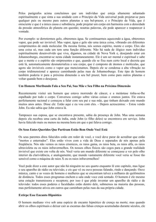 Pelos parágrafos acima concluímos que um indivíduo que esteja altamente adiantado
espiritualmente e que sinta a sua unidade com o Princípio da Vida universal pode projetar-se para
qualquer país ou mesmo para outros planetas a seu bel-prazer, e o Princípio da Vida, que é
onisciente e que é a única causa e substância, pode projetar um corpo em harmonia com a densidade
da pressão atmosférica do planeta em questão; noutras palavras, ele pode aparecer e reaparecer à
vontade.
Por exemplo: se derretermos gelo, obteremos água. Se continuarmos aquecendo a água, obteremos
vapor, que pode ser invisível. Mas vapor, água e gelo são uma única coisa, vibrando em diferentes
comprimentos de onda molecular. Da mesma forma, nós somos espírito, mente e corpo. Eles são
uma coisa só, mas cada um tem uma função diferente. Não há nada de ilógico num indivíduo
espiritualmente desenvolvido que viva, digamos, na cidade de Nova York e, desejando estar em
Johannesburgo, encontrar-se nesta cidade instantaneamente. Ele é um ser mental e espiritual e sabe
que a mente e o espírito são onipresentes e que, quando ele se fixa num certo local e decreta que
está lá, automaticamente desmaterializa o seu corpo, que é composto de átomos e moléculas, que
agora são invisíveis como o vapor que mencionamos. Depois ele se condensa a alta vibração no
corpo tridimensional e aparece caminhando pelas ruas de Johannesburgo. Este tipo de homem
também poderia ir para a próxima dimensão a seu bel prazer, bem como para outros planetas e
voltar quando bem o desejasse.
Um Homem Moribundo Fala a Seu Pai, Sua Mãe e Seu Filho na Próxima Dimensão
Recentemente visitei um homem que estava morrendo de câncer, e a metástase tinha-se-lhe
espalhado por todo o corpo. Conversou comigo sobre várias coisas e oramos juntos. Ele estava
perfeitamente racional e começou a falar com seu pai e sua mãe, que tinham deixado este mundo
muitos anos antes. Disse ele: Estão aqui e eu vou com eles. - Depois acrescentou: - Estou vendo
John. Eu não sabia que John estava lá.
Tampouco sua esposa, que se encontrava presente, sabia da presença de John. Mas uma semana
depois ela recebeu uma carta da índia, onde John (o filho deles) se encontrava em serviço. John
havia falecido mais ou menos na mesma hora em que o pai falava comigo.
Os Seus Entes Queridos Que Partiram Estão Bem Onde Você Está
Os seus parentes ditos falecidos estão em redor de você, e você deve parar de acreditar que estão
“mortos e enterrados”. Eles estão vivos com a vida de Deus e separados de nós apenas pela
freqüência. Nós não vemos os raios cósmicos, os raios gama, os raios beta, os raios alfa, os raios
ultravioleta ou os raios infravermelhos. Os nossos olhos físicos são cegos para a grande realidade
invisível que existe em volta de nós. Você veria um mundo diferente se começasse a ver pelo olho
interior da clarividência, e analogamente, que mundo vastamente diferente você veria se fosse tão
sensível como a máquina de raios X ou os raios infravermelhos!
Você pode dizer a este autor que não há ninguém no seu quarto enquanto lê este capítulo, mas ligue
o seu aparelho de rádio ou televisão, e eis que vê ou ouve pessoas falando, rindo e dançando. Ouve
música, canto e as vozes de homens e mulheres que se encontram talvez a milhares de quilômetros
de distância. Todos esses programas enchem a sala onde voce está sentado. O homem é ele mesmo
uma estação transmissora e receptora; por isso é que pôde inventar um aparelho de rádio e de
televisão: todos esses poderes e faculdades estão dentro dele, submersos na maioria das pessoas,
mas perfeitamente ativos em outros que caminham pelas ruas da sua própria cidade.
Extirpe Esse Encanto Hipnótico
O homem mediano vive sob uma espécie de encanto hipnótico de crença na morte; mas quando
abrir os olhos espirituais e deixar cair as escamas das falsas crenças acumuladas durante séculos, ele
 