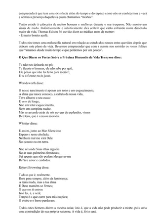 compreenderá que tem uma existência além do tempo e do espaço como nós os conhecemos e verá
e sentirá a presença daqueles a quem chamamos “mortos”.
Tenho estado à cabeceira de muitos homens e mulheres durante o seu trespasse. Não mostravam
sinais de medo. Instintivamente e intuitivamente eles sentem que estão entrando numa dimensão
maior da vida. Thomas Edison foi ouvido dizer ao médico antes de morrer:
- É muito bonito acolá.
Todos nós temos uma melancolia natural em relação ao estado dos nossos entes queridos depois que
deixam este plano da vida. Devemos compreender que com a aurora nos sorrirão os rostos felizes
que “amamos desde muito tempo e que perdemos por um pouco”.
O Que Dizem os Poetas Sobre a Próxima Dimensão da Vida Tennyson disse:
Tu não nos deixarás no pó;
Tu fizeste o homem, ele não sabe por quê,
Ele pensa que não foi feito para morrer;
E tu o fizeste; tu és justo.
Worsdsworth disse:
O nosso nascimento é apenas um sono e um esquecimento;
A alma que nasce conosco, a estrela da nossa vida,
Teve alhures o seu ocaso
E vem de longe;
Não em total esquecimento,
Nem em completa nudez,
Mas arrastando atrás de nós nuvens de esplendor, vimos
De Deus, que é a nossa morada.
Whittier disse:
E assim, junto ao Mar Silencioso
Espero o remo abafado;
Nenhum mal me virá Dele
No oceano ou em terra.
Não sei onde Suas ilhas erguem
No ar suas palmeiras frondosas;
Sei apenas que não poderei desgarrar-me
De Seu amor e cuidados.
Robert Browning disse:
Tudo o que é, realmente,
Dura para sempre, além da lembrança;
A terra muda, mas a tua alma
E Deus mantêm-se firmes;
O que em ti entrou
Isso foi, é, e será;
Tempo é o que corre para trás ou pára;
O oleiro e o barro perduram.
Todos estes homens dizem a mesma coisa; isto é, que a vida não pode produzir a morte, pois seria
uma contradição de sua própria natureza. A vida é, foi e será.
 
