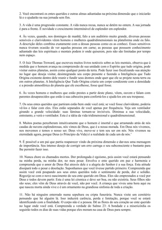 2. Você encontrará os entes queridos e outras almas adiantadas na próxima dimensão que o iniciarão
lá e o ajudarão na sua jornada sem fim.
3. A vida é uma progressão constante. A vida nunca recua, nunca se detém no ontem. A sua jornada
é para a frente. É novidade e crescimento interminável de esplendor em esplendor.
4. Às vezes, quando, nos domingos de manhã, falo a um auditório muito grande, diversas pessoas
sensíveis e clarividentes vêem homens e mulheres quadridimensionais na plataforma onde eu falo.
A descrição deles combina exatamente com a dessas pessoas como eu as conheci. Esses sensitivos
nunca tiveram ocasião de ver aquelas pessoas em carne; as pessoas que possuem conhecimento
adiantado das leis espirituais e mentais podem ir onde quiserem, pois não são limitadas por tempo
nem espaço.
5. O Juiz Thomas Troward, que escreveu muitos livros notáveis sobre as leis mentais, observa que à
medida que o homem avança na compreensão de sua unidade com o Espírito que tudo origina, pode
visitar outros planetas, assim como qualquer ponto da terra. Pode fazer isso focalizando sua atenção
no lugar que deseja visitar, desintegrando seu corpo presente e fazendo a Inteligência que Tudo
Origina existente dentro dele reunir e fundir seus átomos onde quer que ele se projete nesta terra ou
em outros planetas. A Inteligência Que Tudo Origina criaria um corpo condizente com a densidade
e a pressão atmosférica do planeta que ele escolhesse, fosse qual fosse.
6. Às vezes homens e mulheres que estão prestes a partir deste plano, vêem, ouvem e falam com
parentes desaparecidos que estão à sua cabeceira para confortá-los e ajudá-los em seu trespasse.
7. Os seus entes queridos que partiram estão bem onde você está; se você fosse clarividente, poderia
vê-los e falar com eles. Eles estão separados de você apenas por frequência. Veja um ventilador
girando a grande velocidade: suas lâminas tornam-se invisíveis. Diminua a sua velocidade,
entretanto, e verá o ventilador. Esta é a idéia da vida tridimensional e quadridimensional.
8. Muitos poetas perceberam intuitivamente que o homem é imortal e que arrastando atrás de nós
caudas de nuvens esplendorosas, nós vimos de Deus, que é a nossa morada. Em Deus nós vivemos,
nos movemos e temos o nosso ser. Deus vive, move-se e tem seu ser em nós. Nós vivemos na
eternidade agora, porque Deus (o Princípio da Vida) é a realidade de cada um de nós.’
9. É possível a um pai que partiu reaparecer vindo da próxima dimensão e dar-nos uma mensagem
de importância. Seu intenso desejo de corrigir um erro carrega o seu subconsciente o bastante para
lhe permitir fazer isso.
10. Nunca chore os chamados mortos. Dor prolongada é egoísmo, pois assim você estará pensando
na minha perda, na minha dor, no meu pesar. Envolva o ente querido em paz e harmonia e
compreenda que o amor de Deus flui através dele e a alegria do Senhor é a sua força. Esta atitude
dissipará todo o pesar e desolação. Suponhamos que você tivesse partido primeiro. Compreenda que
assim você está poupando aos seus entes queridos todo o sentimento de perda, dor e solidão.
Regozije-se com o novo nascimento do seu ente querido em Deus. Eles são emprestados a você por
Deus e todos devem partir. Esta é uma lei cósmica e deve ser boa, ou não existiria. Seus filhos não
são seus; eles vêm de Deus através de você, não por você. A criança que viveu uma hora aqui ou
que nasceu morta ainda vive e é um ornamento na grandiosa sinfonia de toda a criação.
11. Não há ninguém enterrado numa sepultura ou cripta funerária. Nunca visite um cemitério
pensando que há alguém lá. Isso induzirá carência, perda e limitação, porque você se estará
identificando com a finalidade. O corpo não é a pessoa. Dê as flores do seu coração ao ente querido
no lugar onde você está. Compreenda a verdade do Salmo 23: A bondade e a misericórdia os
seguirão todos os dias de suas vidas porque eles moram na casa de Deus para sempre.
 