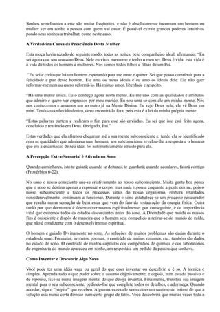 Sonhos semelhantes a este são muito freqüentes, e não é absolutamente incomum um homem ou
mulher ver em sonho a pessoa com quem vai casar. É possível extrair grandes poderes Intuitivos
pondo seus sonhos a trabalhar, como neste caso.
A Verdadeira Causa da Presciência Desta Mulher
Esta moça havia rezado do seguinte modo, todas as noites, pelo companheiro ideal, afirmando: “Eu
sei agora que sou una com Deus. Nele eu vivo, movo-me e tenho o meu ser. Deus é vida; esta vida é
a vida de todos os homens e mulheres. Nós somos todos filhos e filhas de um Pai.
“Eu sei e creio que há um homem esperando para me amar e querer. Sei que posso contribuir para a
felicidade e paz desse homem. Ele ama os meus ideais e eu amo os ideais dele. Ele não quer
reformar-me nem eu quero reformá-lo. Há mútuo amor, liberdade e respeito.
“Há uma mente única. Eu o conheço agora nesta mente. Eu me uno com as qualidades e atributos
que admiro e quero ver expressos por meu marido. Eu sou uma só com ele em minha mente. Nós
nos conhecemos e amamos um ao outro já na Mente Divina. Eu vejo Deus nele; ele vê Deus em
mim. Tendo-o conhecido dentro, devo encontrá-lo fora, pois esta é a lei da minha própria mente.
“Estas palavras partem e realizam o fim para que são enviadas. Eu sei que isto está feito agora,
concluído e realizado em Deus. Obrigado, Pai.”
Estas verdades que ela afirmou chegaram até a sua mente subconsciente e, tendo ela se identificado
com as qualidades que admirava num homem, seu subconsciente revelou-lhe a resposta e o homem
que era a encarnação de seu ideal foi automaticamente atraído para ela.
A Percepção Extra-Sensorial é Ativada no Sono
Quando caminhares, isto te guiará; quando te deitares, te guardará; quando acordares, falará contigo
(Provérbios 6-22).
No sono o nosso consciente une-se criativamente ao nosso subconsciente. Muita gente boa pensa
que o sono se destina apenas a repousar o corpo, mas nada repousa enquanto a gente dorme, pois o
nosso subconsciente e todos os processos vitais do nosso organismo, embora retardados
consideravelmente, continuam a funcionar. Durante o sono estabelece-se um processo restaurador
que resulta numa sensação de bem estar que vem do fato da restauração da energia física. Outra
razão por que dormimos é desenvolvermo-nos espiritualmente; por conseguinte, é de importância
vital que evitemos todos os estados discordantes antes do sono. A Divindade que molda os nossos
fins é onisciente e dispôs de maneira que o homem seja compelido a retirar-se do mundo do ruído,
que não é condizente com o desenvolvimento espiritual.
O homem é guiado Divinamente no sono. As soluções de muitos problemas são dadas durante o
estado de sono. Fórmulas, inventos, poemas, o conteúdo de muitos volumes, etc., também são dados
no estado de sono. O conteúdo de muitos capítulos dos compêndios de química e dos laboratórios
de engenharia do mundo apareceu em sonho, em resposta a um pedido da pessoa que sonhava.
Como Inventar e Descobrir Algo Novo
Você pode ter uma idéia vaga ou geral do que quer inventar ou descobrir, e é só. A técnica é
simples. Aprenda tudo o que puder sobre o assunto objetivamente, e depois, num estado passivo e
de repouso, fixe-se numa imagem mental do que deseja inventar. Finalmente, transfira sua imagem
mental para o seu subconsciente, pedindo-lhe que complete todos os detalhes, e adormeça. Quando
acordar, siga o “palpite” que recebeu. Algumas vezes ele vem como um sentimento íntimo de que a
solução está numa certa direção num certo grupo de fatos. Você descobrirá que muitas vezes toda a
 