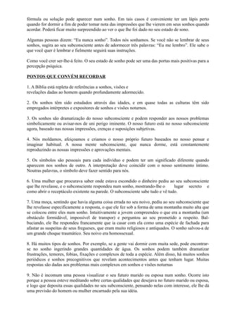 fórmula ou solução pode aparecer num sonho. Em tais casos é conveniente ter um lápis perto
quando for dormir a fim de poder tomar nota das impressões que lhe vierem em seus sonhos quando
acordar. Poderá ficar muito surpreendido ao ver o que lhe foi dado no seu estado de sono.
Algumas pessoas dizem: “Eu nunca sonho”. Todos nós sonhamos. Se você não se lembrar de seus
sonhos, sugira ao seu subconsciente antes de adormecer três palavras: “Eu me lembro”. Ele sabe o
que você quer é lembrar e fielmente seguirá suas instruções.
Como você crer ser-lhe-á feito. O seu estado de sonho pode ser uma das portas mais positivas para a
percepção psíquica.
PONTOS QUE CONVÉM RECORDAR
1. A Bíblia está repleta de referências a sonhos, visões e
revelações dadas ao homem quando profundamente adormecido.
2. Os sonhos têm sido estudados através das idades, e em quase todas as culturas têm sido
empregados intérpretes e expositores de sonhos e visões noturnos.
3. Os sonhos são dramatização do nosso subconsciente e podem responder aos nossos problemas
simbolicamente ou avisar-nos de uni perigo iminente. O nosso futuro está no nosso subconsciente
agora, baseado nas nossas impressões, crenças e suposições subjetivas.
4. Nós moldamos, afeiçoamos e criamos o nosso próprio futuro baseados no nosso pensar e
imaginar habitual. A nossa mente subconsciente, que nunca dorme, está constantemente
reproduzindo as nossas impressões e aprovações mentais.
5. Os símbolos são pessoais para cada indivíduo e podem ter um significado diferente quando
aparecem nos sonhos de outro. A interpretação deve coincidir com o nosso sentimento íntimo.
Noutras palavras, o símbolo deve fazer sentido para nós.
6. Uma mulher que procurava saber onde estava escondido o dinheiro pediu ao seu subconsciente
que lhe revelasse, e o subconsciente respondeu num sonho, mostrando-lhe o lugar secreto e
como abrir o receptáculo existente na parede. O subconsciente sabe tudo e vê tudo.
7. Uma moça, sentindo que havia alguma coisa errada no seu noivo, pediu ao seu subconsciente que
lhe revelasse especificamente a resposta, o que ele fez sob a forma de uma montanha muito alta que
se colocou entre eles num sonho. Intuitivamente a jovem compreendeu o que era a montanha (um
obstáculo formidável, impossível de transpor) e perguntou ao seu prometido a respeito. Bal-
buciando, ele lhe respondeu francamente que ia casar com ela como uma espécie de fachada para
afastar as suspeitas de seus fregueses, que eram muito religiosos e antiquados. O sonho salvou-a de
um grande choque traumático. Seu noivo era homossexual.
8. Há muitos tipos de sonhos. Por exemplo, se a gente vai dormir com muita sede, pode encontrar-
se no sonho ingerindo grandes quantidades de água. Os sonhos podem também dramatizar
frustrações, temores, fobias, fixações e complexos de toda a espécie. Além disso, há muitos sonhos
periódicos e sonhos precognitivos que revelam acontecimentos antes que tenham lugar. Muitas
respostas são dadas aos problemas mais complexos em sonhos e visões noturnas
9. Não é incomum uma pessoa visualizar o seu futuro marido ou esposa num sonho. Ocorre isto
porque a pessoa esteve meditando sobre certas qualidades que desejava no futuro marido ou esposa,
e logo que deposita essas qualidades no seu subconsciente, pensando nelas com interesse, ele lhe dá
uma previsão do homem ou mulher encarnado pela sua idéia.
 