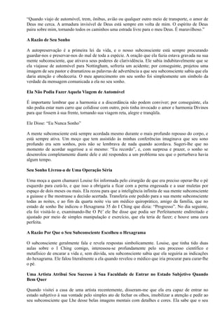 “Quando viajo de automóvel, trem, ônibus, avião ou qualquer outro meio de transporte, o amor de
Deus me cerca. A armadura invisível de Deus está sempre em volta de mim. O espírito de Deus
paira sobre mim, tornando todos os caminhos uma estrada livre para o meu Deus. É maravilhoso.”
A Razão de Seu Sonho
A autopreservação é a primeira lei da vida, e o nosso subconsciente está sempre procurando
guardar-nos e preservar-nos do mal de toda a espécie. A oração que ela fazia estava gravada na sua
mente subconsciente, que ativava seus poderes de clarividência. Ele sabia indubitavelmente que se
ela viajasse de automóvel para Nottingham, sofreria um acidente; por conseguinte, projetou uma
imagem de seu pastor e dramatizou as palavras de advertência a que seu subconsciente sabia que ela
daria atenção e obedeceria. O meu aparecimento em seu sonho foi simplesmente um símbolo da
verdade da mensagem comunicada a ela no seu sonho.
Ela Não Podia Fazer Aquela Viagem de Automóvel
É importante lembrar que a harmonia e a discordância não podem conviver; por conseguinte, ela
não podia estar num carro que colidisse com outro, pois tinha invocado o amor e harmonia Divinos
para que fossem à sua frente, tornando sua viagem reta, alegre e tranqüila.
Ele Disse: “Eu Nunca Sonho”
A mente subconsciente está sempre acordada mesmo durante o mais profundo repouso do corpo, e
está sempre ativa. Um moço que tem assistido às minhas conferências imaginava que seu sono
profundo era sem sonhos, pois não se lembrava de nada quando acordava. Sugeri-lhe que no
momento de acordar sugerisse a si mesmo: “Eu recordo”, e, com surpresa e prazer, o sonho se
desenrolou completamente diante dele e até respondeu a um problema seu que o perturbava havia
algum tempo.
Seu Sonho Livrou-a de Uma Operação Séria
Uma moça a quem chamarei Louise foi informada pelo cirurgião de que era preciso operar-lhe o pé
esquerdo para curá-lo, e que isso a obrigaria a ficar com a perna engessada e a usar muletas por
espaço de dois meses ou mais. Ela rezou para que a inteligência infinita de sua mente subconsciente
a guiasse e lhe mostrasse a decisão acertada. Transferia este pedido para a sua mente subconsciente
todas as noites, e ao fim da quarta noite viu um médico quiroprático, amigo da família, que no
estado de sonho lhe indicou o Hexagrama 35 do I Ching que dizia: “Progresso”. No dia seguinte,
ela foi visitá-lo e, examinando-lhe O Pé’ ele lhe disse que podia ser Perfeitamente endireitado e
ajustado por meio de simples manipulação e exercício, que ela teria de fazer; e houve uma cura
perfeita.
A Razão Por Que o Seu Subconsciente Escolheu o Hexagrama
O subconsciente geralmente fala e revela respostas simbolicamente. Louise, que tinha tido duas
aulas sobre o I Ching comigo, interessou-se profundamente pelo seu processo científico e
metafísico de encarar a vida e, sem dúvida, seu subconsciente sabia que ela seguiria as indicações
do hexagrama. Ele falou literalmente a ela quando revelou o médico que iria procurar para curar-lhe
o pé.
Uma Artista Atribui Seu Sucesso à Sua Faculdade de Entrar no Estado Subjetivo Quando
Bem Quer
Quando visitei a casa de uma artista recentemente, disseram-me que ela era capaz de entrar no
estado subjetivo à sua vontade pelo simples ato de fechar os olhos, imobilizar a atenção e pedir ao
seu subconsciente que Lhe desse belas imagens mentais com detalhes e cores. Ela sabe que o seu
 