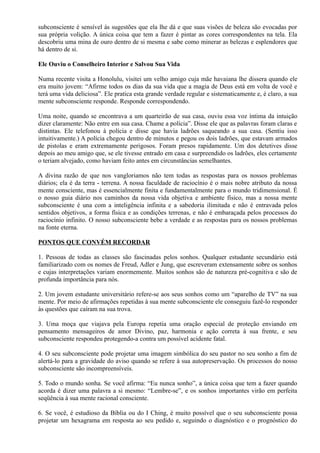 subconsciente é sensível às sugestões que ela lhe dá e que suas visões de beleza são evocadas por
sua própria volição. A única coisa que tem a fazer é pintar as cores correspondentes na tela. Ela
descobriu uma mina de ouro dentro de si mesma e sabe como minerar as belezas e esplendores que
há dentro de si.
Ele Ouviu o Conselheiro Interior e Salvou Sua Vida
Numa recente visita a Honolulu, visitei um velho amigo cuja mãe havaiana lhe dissera quando ele
era muito jovem: “Afirme todos os dias da sua vida que a magia de Deus está em volta de você e
terá uma vida deliciosa”. Ele pratica esta grande verdade regular e sistematicamente e, é claro, a sua
mente subconsciente responde. Responde correspondendo.
Uma noite, quando se encontrava a um quarteirão de sua casa, ouviu essa voz íntima da intuição
dizer claramente: Não entre em sua casa. Chame a polícia”. Disse ele que as palavras foram claras e
distintas. Ele telefonou à polícia e disse que havia ladrões saqueando a sua casa. (Sentiu isso
intuitivamente.) A polícia chegou dentro de minutos e pegou os dois ladrões, que estavam armados
de pistolas e eram extremamente perigosos. Foram presos rapidamente. Um dos detetives disse
depois ao meu amigo que, se ele tivesse entrado em casa e surpreendido os ladrões, eles certamente
o teriam alvejado, como haviam feito antes em circunstâncias semelhantes.
A divina razão de que nos vangloriamos não tem todas as respostas para os nossos problemas
diários; ela é da terra - terrena. A nossa faculdade de raciocínio é o mais nobre atributo da nossa
mente consciente, mas é essencialmente finita e fundamentalmente para o mundo tridimensional. É
o nosso guia diário nos caminhos da nossa vida objetiva e ambiente físico, mas a nossa mente
subconsciente é una com a inteligência infinita e a sabedoria ilimitada e não é entravada pelos
sentidos objetivos, a forma física e as condições terrenas, e não é embaraçada pelos processos do
raciocínio infinito. O nosso subconsciente bebe a verdade e as respostas para os nossos problemas
na fonte eterna.
PONTOS QUE CONVÉM RECORDAR
1. Pessoas de todas as classes são fascinadas pelos sonhos. Qualquer estudante secundário está
familiarizado com os nomes de Freud, Adler e Jung, que escreveram extensamente sobre os sonhos
e cujas interpretações variam enormemente. Muitos sonhos são de natureza pré-cognitiva e são de
profunda importância para nós.
2. Um jovem estudante universitário refere-se aos seus sonhos como um “aparelho de TV” na sua
mente. Por meio de afirmações repetidas à sua mente subconsciente ele conseguiu fazê-lo responder
às questões que caíram na sua trova.
3. Uma moça que viajava pela Europa repetia uma oração especial de proteção enviando em
pensamento mensageiros de amor Divino, paz, harmonia e ação correta à sua frente, e seu
subconsciente respondeu protegendo-a contra um possível acidente fatal.
4. O seu subconsciente pode projetar uma imagem simbólica do seu pastor no seu sonho a fim de
alertá-lo para a gravidade do aviso quando se refere à sua autopreservação. Os processos do nosso
subconsciente são incompreensíveis.
5. Todo o mundo sonha. Se você afirma: “Eu nunca sonho”, a única coisa que tem a fazer quando
acorda é dizer uma palavra a si mesmo: “Lembre-se”, e os sonhos importantes virão em perfeita
seqüência à sua mente racional consciente.
6. Se você, é estudioso da Bíblia ou do I Ching, é muito possível que o seu subconsciente possa
projetar um hexagrama em resposta ao seu pedido e, seguindo o diagnóstico e o prognóstico do
 