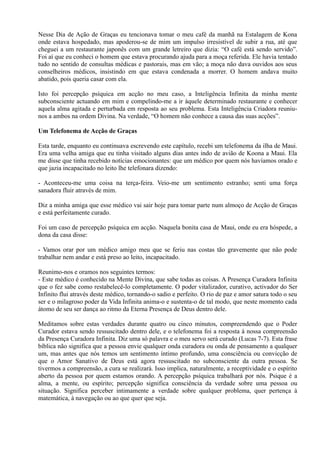 Nesse Dia de Ação de Graças eu tencionava tomar o meu café da manhã na Estalagem de Kona
onde estava hospedado, mas apoderou-se de mim um impulso irresistível de subir a rua, até que
cheguei a um restaurante japonês com um grande letreiro que dizia: “O café está sendo servido”.
Foi aí que eu conheci o homem que estava procurando ajuda para a moça referida. Ele havia tentado
tudo no sentido de consultas médicas e pastorais, mas em vão; a moça não dava ouvidos aos seus
conselheiros médicos, insistindo em que estava condenada a morrer. O homem andava muito
abatido, pois queria casar com ela.
Isto foi percepção psíquica em acção no meu caso, a Inteligência Infinita da minha mente
subconsciente actuando em mim e compelindo-me a ir àquele determinado restaurante e conhecer
aquela alma agitada e perturbada em resposta ao seu problema. Esta Inteligência Criadora reuniu-
nos a ambos na ordem Divina. Na verdade, “O homem não conhece a causa das suas acções”.
Um Telefonema de Acção de Graças
Esta tarde, enquanto eu continuava escrevendo este capítulo, recebi um telefonema da ilha de Maui.
Era uma velha amiga que eu tinha visitado alguns dias antes indo de avião de Koona a Maui. Ela
me disse que tinha recebido notícias emocionantes: que um médico por quem nós havíamos orado e
que jazia incapacitado no leito lhe telefonara dizendo:
- Aconteceu-me uma coisa na terça-feira. Veio-me um sentimento estranho; senti uma força
sanadora fluir através de mim.
Diz a minha amiga que esse médico vai sair hoje para tomar parte num almoço de Acção de Graças
e está perfeitamente curado.
Foi um caso de percepção psíquica em acção. Naquela bonita casa de Maui, onde eu era hóspede, a
dona da casa disse:
- Vamos orar por um médico amigo meu que se feriu nas costas tão gravemente que não pode
trabalhar nem andar e está preso ao leito, incapacitado.
Reunimo-nos e oramos nos seguintes termos:
- Este médico é conhecido na Mente Divina, que sabe todas as coisas. A Presença Curadora Infinita
que o fez sabe como restabelecê-lo completamente. O poder vitalizador, curativo, activador do Ser
Infinito flui através deste médico, tornando-o sadio e perfeito. O rio de paz e amor satura todo o seu
ser e o milagroso poder da Vida Infinita anima-o e sustenta-o de tal modo, que neste momento cada
átomo de seu ser dança ao ritmo da Eterna Presença de Deus dentro dele.
Meditamos sobre estas verdades durante quatro ou cinco minutos, compreendendo que o Poder
Curador estava sendo ressuscitado dentro dele, e o telefonema foi a resposta à nossa compreensão
da Presença Curadora Infinita. Diz uma só palavra e o meu servo será curado (Lucas 7-7). Esta frase
bíblica não significa que a pessoa envie qualquer onda curadora ou onda de pensamento a qualquer
um, mas antes que nós temos um sentimento íntimo profundo, uma consciência ou convicção de
que o Amor Sanativo de Deus está agora ressuscitado no subconsciente da outra pessoa. Se
tivermos a compreensão, a cura se realizará. Isso implica, naturalmente, a receptividade e o espírito
aberto da pessoa por quem estamos orando. A percepção psíquica trabalhará por nós. Psique é a
alma, a mente, ou espírito; percepção significa consciência da verdade sobre uma pessoa ou
situação. Significa perceber intimamente a verdade sobre qualquer problema, quer pertença à
matemática, à navegação ou ao que quer que seja.
 
