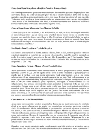 Como Uma Moça Neutralizou a Predição Negativa de um Acidente
Fui visitado por uma moça que estava emocionalmente descontrolada por causa da predição de uma
quiromante de que iria sofrer um acidente grave no dia do seu aniversário ou perto dele. Ela havia
aceitado a sugestão e, conseqüentemente, estava com medo de viajar de automóvel, trem ou avião.
Vivia num medo perpétuo e tinha impressionado seu subconsciente com a crença num acidente.
Tendo atuado o seu subconsciente com medo, o acidente certamente teria acontecido se ela não
houvesse aprendido a neutralizar o pensamento negativo aceito.
Como a Moça Orou e Afirmou de Uma Maneira Definida
“Aonde quer que eu vá - de ônibus, a pé, de automóvel, de trem, de avião ou qualquer outro meio
de transporte que utilize - eu sei, creio e aceito a verdade de que o amor Divino vai à minha frente
tomando meu caminho alegre, maravilhoso e feliz. Eu sei que a Inteligência Infinita me guia e
dirige o tempo todo e que estou sempre dentro do círculo sagrado do eterno amor de Deus. Deus
controla todas as viagens nos céus em cima e na terra em baixo, fazendo todas as minhas viagens
uma estrada real para Deus.”
Sua Técnica Para Erradicar a Predição Negativa
Ela afirmava estas verdades de manhã, de tarde e à noite, todos os dias, sabendo que essas vibrações
espirituais apagariam e varreriam de sua mente subconsciente a sugestão negativa carregada de
medo. A moça tem agora 23 anos e teve o dia mais feliz de sua vida no seu 219 aniversário. Casou-
se com um amigo de infância e são extremamente felizes. Paulo diz: Mas havendo profecias, serão
aniquiladas (1 Cor. 13-8).
Como Aprender a Formar e Moldar o Nosso Próprio Destino
Nosso pensamento e sentimento criam o nosso destino. E tudo o que pedirdes na oração, crendo,
recebereis (Mateus 21-22). Crer em alguma coisa é aceitá-la como verdadeira. O que quer que você
decida que é verdade com sua mente consciente, você experimentará com a sua mente
subconsciente. O seu subconsciente é a grande operação da sua vida. Você pode considerar a sua
mente algo assim como um iceberg: 90 por cento dele estão debaixo da água. Analogamente, você é
mais de 90 por cento controlado pelas suposições, convicções e condicionamento do seu
subconsciente. Suas crenças subconscientes ditam, controlam e manipulam todas as suas ações
conscientes. Comece agora a crer, afirmar, sentir e saber que Deus o está guiando em todos os
caminhos, que a Divina ação justa o governa o tempo todo, que Deus o está fazendo prosperar em
todos os sentidos e que você é inspirado do Alto. Quando você aceitar estas verdades com a sua
mente consciente, o seu subconsciente fará com que todas estas coisas ocorram e você descobrirá
que todos os seus caminhos são amenidade e todas as suas passagens são paz.
Como Vencer a Lei das Probabilidades
A sua mente subconsciente é sensível ao controle e direção de sua mente consciente. Se você não
dirigir a sua mente subconsciente de acordo com os princípios universais e as eternas verdades,
viverá de acordo com a lei das probabilidades, o que quer dizer que estará sujeito ao pensamento
das massas, e isso, como você sabe, é extremamente negativo. Milhões de pessoas estão vivendo
vidas de mediocridade, carência e limitação de toda a sorte porque não dirigem adequadamente sua
mente subconsciente. Deixam de impregná-la com os pensamentos de harmonia, paz, alegria,
abundância, segurança e ação justa. A sua mente subconsciente reproduz 24 horas por dia o seu
pensar habitual. Comece agora a ativar a sua mente subconsciente espiritualmente, e a sua atividade
subconsciente fará o resto.
Quando a nossa mente consciente aceita completamente uma idéia criadora e a transfere para o
subconsciente com convicção, a lei do nosso subconsciente fá-la acontecer na nossa experiência. O
 