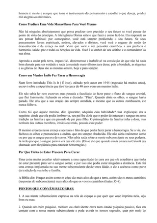 homem é mente e sempre que toma o instrumento do pensamento e escolhe o que deseja, produz
mil alegrias ou mil males.
Como Predizer Uma Vida Maravilhosa Para Você Mesmo
Não há ninguém absolutamente que possa predizer com precisão o seu futuro se você pensar do
ponto de vista do princípio. A Inteligência Divina sabe o que fazer e como fazê-lo. Ela responde ao
seu pensar habitual; por conseguinte, você está sempre predizendo o seu futuro. Se seus
pensamentos forem espirituais, nobres, elevados e divinos, você verá o engano do medo do
desconhecido e da crença no mal. Visto que você é um pensador científico, a sua profecia é
harmonia, saúde, paz e todas as bênçãos da vida. Você é o senhor do seu destino e o comandante da
sua alma.
Aprenda a andar pela terra, impassível, destemeroso e inabalável na convicção de que não há nada
bom demais para ser verdade e nada demasiado maravilhoso para durar, pois a bondade, as riquezas
e as glórias de Deus são as mesmas ontem, hoje e para sempre.
Como um Menino Índio Fez Parar a Hemorragia
Num livro intitulado This Is It ( É isso), editado pelo autor em 1944 (esgotado há muitos anos),
escrevi sobre a experiência que tive há cerca de 40 anos com um menino índio.
Ele não sabia ler nem escrever, mas possuía a faculdade de fazer parar o fluxo do sangue arterial,
que flui livremente, fechando os olhos e dizendo: “Pára”. Quando abria os olhos, o sangue havia
parado. Ele cria que a sua oração era sempre atendida, e mesmo que os outros zombassem, ele
nunca falhava.
Como foi que aquele menino, dito ignorante, adquiriu essa habilidade? Sua explicação era a
seguinte: desde que ele podia lembrar-se, seu pai lhe dizia que o poder de estancar o sangue era uma
tradição na família e que era passado de pai para filho. O primogênito da família tinha o dom, mas
nenhum dos outros membros, irmãos ou irmãs, possuía esse poder.
O menino cresceu nessa crença e aceitava o fato de que podia fazer parar a hemorragia. Se a via, ele
fechava os olhos e pronunciava a ordem, que era sempre obedecida. Ele não sabia realmente como
ou por que o sangue parava de correr. Não sabia nada sobre a mente subconsciente ou seus poderes.
A razão por que o sangue parava era que ele cria. (Disse ele que quando ainda estava no Canadá era
chamado com freqüência para estancar hemorragias.)
Por Que Tinha de Estar Presente Para Curar
Uma coisa muito peculiar relativamente a essa capacidade de cura era que ele acreditava que tinha
de estar presente para ver o sangue correr, e por isso não podia curar ninguém a distância. Esta foi
uma crença implantada na sua mente subconsciente desde tenra idade, e ele a aceitava como parte
da tradição de sua tribo e família.
A Bíblia diz: Porque assim como os céus são mais altos do que a terra, assim são os meus caminhos
(respostas do subconsciente) mais altos do que os vossos caminhos (Isaías 55-9).
PONTOS QUE CONVÉM RECORDAR
1. A sua mente subconsciente expressa na tela do espaço o que quer que você imprima nela, seja
bom ou mau.
2. Quando um bom psíquico, médium ou clarividente entra num estado psíquico passivo, fica em
contato com a nossa mente subconsciente e pode extrair os nossos segredos, quer por meio de
 