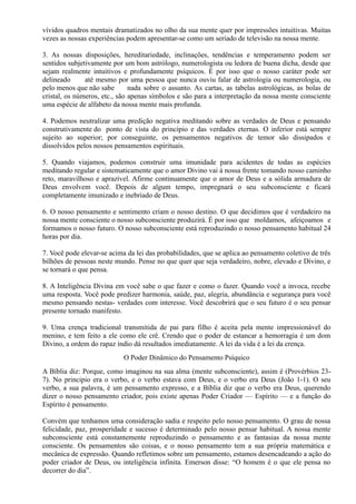 vívidos quadros mentais dramatizados no olho da sua mente quer por impressões intuitivas. Muitas
vezes as nossas experiências podem apresentar-se como um seriado de televisão na nossa mente.
3. As nossas disposições, hereditariedade, inclinações, tendências e temperamento podem ser
sentidos subjetivamente por um bom astrólogo, numerologista ou ledora de buena dicha, desde que
sejam realmente intuitivos e profundamente psíquicos. É por isso que o nosso caráter pode ser
delineado até mesmo por uma pessoa que nunca ouviu falar de astrologia ou numerologia, ou
pelo menos que não sabe nada sobre o assunto. As cartas, as tabelas astrológicas, as bolas de
cristal, os números, etc., são apenas símbolos e são para a interpretação da nossa mente consciente
uma espécie de alfabeto da nossa mente mais profunda.
4. Podemos neutralizar uma predição negativa meditando sobre as verdades de Deus e pensando
construtivamente do ponto de vista do princípio e das verdades eternas. O inferior está sempre
sujeito ao superior; por conseguinte, os pensamentos negativos de temor são dissipados e
dissolvidos pelos nossos pensamentos espirituais.
5. Quando viajamos, podemos construir uma imunidade para acidentes de todas as espécies
meditando regular e sistematicamente que o amor Divino vai à nossa frente tomando nosso caminho
reto, maravilhoso e aprazível. Afirme continuamente que o amor de Deus e a sólida armadura de
Deus envolvem você. Depois de algum tempo, impregnará o seu subconsciente e ficará
completamente imunizado e inebriado de Deus.
6. O nosso pensamento e sentimento criam o nosso destino. O que decidimos que é verdadeiro na
nossa mente consciente o nosso subconsciente produzirá. É por isso que moldamos, afeiçoamos e
formamos o nosso futuro. O nosso subconsciente está reproduzindo o nosso pensamento habitual 24
horas por dia.
7. Você pode elevar-se acima da lei das probabilidades, que se aplica ao pensamento coletivo de três
bilhões de pessoas neste mundo. Pense no que quer que seja verdadeiro, nobre, elevado e Divino, e
se tornará o que pensa.
8. A Inteligência Divina em você sabe o que fazer e como o fazer. Quando você a invoca, recebe
uma resposta. Você pode predizer harmonia, saúde, paz, alegria, abundância e segurança para você
mesmo pensando nestas- verdades com interesse. Você descobrirá que o seu futuro é o seu pensar
presente tornado manifesto.
9. Uma crença tradicional transmitida de pai para filho é aceita pela mente impressionável do
menino, e tem feito a ele como ele crê. Crendo que o poder de estancar a hemorragia é um dom
Divino, a ordem do rapaz índio dá resultados imediatamente. A lei da vida é a lei da crença.
O Poder Dinâmico do Pensamento Psíquico
A Bíblia diz: Porque, como imaginou na sua alma (mente subconsciente), assim é (Provérbios 23-
7). No principio era o verbo, e o verbo estava com Deus, e o verbo era Deus (João 1-1). O seu
verbo, a sua palavra, é um pensamento expresso, e a Bíblia diz que o verbo era Deus, querendo
dizer o nosso pensamento criador, pois existe apenas Poder Criador — Espírito — e a função do
Espírito é pensamento.
Convém que tenhamos uma consideração sadia e respeito pelo nosso pensamento. O grau de nossa
felicidade, paz, prosperidade e sucesso é determinado pelo nosso pensar habitual. A nossa mente
subconsciente está constantemente reproduzindo o pensamento e as fantasias da nossa mente
consciente. Os pensamentos são coisas, e o nosso pensamento tem a sua própria matemática e
mecânica de expressão. Quando refletimos sobre um pensamento, estamos desencadeando a ação do
poder criador de Deus, ou inteligência infinita. Emerson disse: “O homem é o que ele pensa no
decorrer do dia”.
 