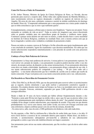 Como Ele Provou o Poder do Pensamento
O Dr. Arthur Thomas, Ministro da Igreja da Ciência Religiosa de Reno, no Nevada, deu-me
permissão para escrever a respeito dele. Arthur tinha sido capitão-tenente da Marinha Britânica, e
mais recentemente estivera no negócio desatacado e também no negócio de imóveis em Los
Angeles. Há cerca de oito anos, entretanto, começou a assistir às minhas conferências de domingo
de manhã. Disse ele: “Compreendi subitamente que o meu pensamento era o único poder criador de
que eu tinha consciência e que ia criar o que realmente queria”.
Conseqüentemente, começou a afirmar para si mesmo com freqüência: “Agora sou um pastor. Estou
ensinando as verdades da vida ao povo”. Todas as noites ele imaginava que estava discorrendo
sobre as grandes verdades para um maravilhoso grupo de homens e mulheres numa igreja.
Continuou a pensar assim durante um mês mais ou menos, e então decidiu fazer o curso sacerdotal
no Instituto de Ciência Religiosa, confiante no resultado final, com a mesma certeza com que já
havia imaginado e sentido como verdadeira a realidade do pensamento criador.
Passou em todos os exames e provas de Teologia e foi-lhe oferecida uma igreja imediatamente após
a sua conclusão do seminário. Agora faz exatamente o que decretou mentalmente. Ele sabia que sua
mente subconsciente responderia matematicamente e com precisão de acordo com seus processos
de pensamento.
Conheça a Força Mais Poderosa do Universo
O pensamento é a força mais poderosa do universo. A nossa palavra é um pensamento expresso. Se
você estiver em. posição de mando, o seu pensamento ou palavra poderá decretar sobre o uso dos
mísseis, da energia nuclear, da dinamite ou das armas termonucleares. O seu pensamento determina
como deve ser usada a eletricidade. Igualmente, o seu pensamento dirige a operação de sua vida. A
sua mente subconsciente poderia ser comparada a um iceberg — 90 por cento estão sob a
superfície. ~ a sua mente subconsciente que faz o trabalho de. acordo com as ordens que recebe da
mente consciente. O que você pensa com a sua mente consciente produz com o seu. subconsciente.
Ela Descobriu as Maravilhas do Pensamento Correto
A Dra. Elsie McCoy, de Beverly Hills, que me deu permissão para escrever sobre os acontecimentos
que se seguem, mostra claramente o que pode realizar o pensamento construtivo segundo o
princípio. Ela estudou durante muito tempo na Europa e na Ásia e na mocidade esteve noiva de um
eminente cirurgião. Estavam, entretanto, separados por quase 2.000 quilômetros devido a seus
encargos diferentes.
Desde a idade de 18 anos ela havia tomado por hábito afirmar freqüentemente durante o dia:
“Somente a justa ação Divina tem lugar na minha vida e, seja o que for que eu precise saber, é-me
revelado instantaneamente pela inteligência infinita dentro de mim”. Sua gradual reiteração destas
verdades fê-las chegar à mente subconsciente, que respondeu de acordo. Uma noite em que dormia
profundamente viu e ouviu com clareza, num sonho vívido, seu noivo em Chicago conversar com
uma enfermeira e depois combinar passar com ela um fim-de-semana, dizendo-lhe:
- Eu estou noivo, sabe, mas ela está a 2.000 quilômetros de distância e não sabe nada disto.
No dia seguinte, a Dra. McCoy telefonou-lhe e falou-lhe do sonho bobo que tivera, e riu dele. O
noivo ficou furioso e acusou-a de ter contratado detetive para espiá-lo. Diante disso, ela desfez o
noivado, e acontecimentos subseqüentes provaram-lhe a sabedoria do seu subconsciente
protegendo-a contra o que teria sido indubitavelmente um trágico casamento.
Seu pensamento justo ativou sua mente subconsciente, que lhe revelou o que ela devia saber antes
de casar.
 