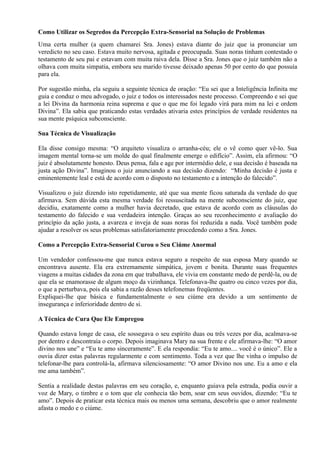 Como Utilizar os Segredos da Percepção Extra-Sensorial na Solução de Problemas
Uma certa mulher (a quem chamarei Sra. Jones) estava diante do juiz que ia pronunciar um
veredicto no seu caso. Estava muito nervosa, agitada e preocupada. Suas noras tinham contestado o
testamento de seu pai e estavam com muita raiva dela. Disse a Sra. Jones que o juiz também não a
olhava com muita simpatia, embora seu marido tivesse deixado apenas 50 por cento do que possuía
para ela.
Por sugestão minha, ela seguiu a seguinte técnica de oração: “Eu sei que a Inteligência Infinita me
guia e conduz o meu advogado, o juiz e todos os interessados neste processo. Compreendo e sei que
a lei Divina da harmonia reina suprema e que o que me foi legado virá para mim na lei e ordem
Divina”. Ela sabia que praticando estas verdades ativaria estes princípios de verdade residentes na
sua mente psíquica subconsciente.
Sua Técnica de Visualização
Ela disse consigo mesma: “O arquiteto visualiza o arranha-céu; ele o vê como quer vê-lo. Sua
imagem mental torna-se um molde do qual finalmente emerge o edifício”. Assim, ela afirmou: “O
juiz é absolutamente honesto. Deus pensa, fala e age por intermédio dele, e sua decisão é baseada na
justa ação Divina”. Imaginou o juiz anunciando a sua decisão dizendo: “Minha decisão é justa e
eminentemente leal e está de acordo com o disposto no testamento e a intenção do falecido”.
Visualizou o juiz dizendo isto repetidamente, até que sua mente ficou saturada da verdade do que
afirmava. Sem dúvida esta mesma verdade foi ressuscitada na mente subconsciente do juiz, que
decidiu, exatamente como a mulher havia decretado, que estava de acordo com as cláusulas do
testamento do falecido e sua verdadeira intenção. Graças ao seu reconhecimento e avaliação do
princípio da ação justa, a avareza e inveja de suas noras foi reduzida a nada. Você também pode
ajudar a resolver os seus problemas satisfatoriamente procedendo como a Sra. Jones.
Como a Percepção Extra-Sensorial Curou o Seu Ciúme Anormal
Um vendedor confessou-me que nunca estava seguro a respeito de sua esposa Mary quando se
encontrava ausente. Ela era extremamente simpática, jovem e bonita. Durante suas frequentes
viagens a muitas cidades da zona em que trabalhava, ele vivia em constante medo de perdê-la, ou de
que ela se enamorasse de algum moço da vizinhança. Telefonava-lhe quatro ou cinco vezes por dia,
o que a perturbava, pois ela sabia a razão desses telefonemas freqüentes.
Expliquei-lhe que básica e fundamentalmente o seu ciúme era devido a um sentimento de
insegurança e inferioridade dentro de si.
A Técnica de Cura Que Ele Empregou
Quando estava longe de casa, ele sossegava o seu espírito duas ou três vezes por dia, acalmava-se
por dentro e descontraía o corpo. Depois imaginava Mary na sua frente e ele afirmava-lhe: “O amor
divino nos une” e “Eu te amo sinceramente”. E ela respondia: “Eu te amo.... você é o único”. Ele a
ouvia dizer estas palavras regularmente e com sentimento. Toda a vez que lhe vinha o impulso de
telefonar-lhe para controlá-la, afirmava silenciosamente: “O amor Divino nos une. Eu a amo e ela
me ama também”.
Sentia a realidade destas palavras em seu coração, e, enquanto guiava pela estrada, podia ouvir a
voz de Mary, o timbre e o tom que ele conhecia tão bem, soar cm seus ouvidos, dizendo: “Eu te
amo”. Depois de praticar esta técnica mais ou menos uma semana, descobriu que o amor realmente
afasta o medo e o ciúme.
 