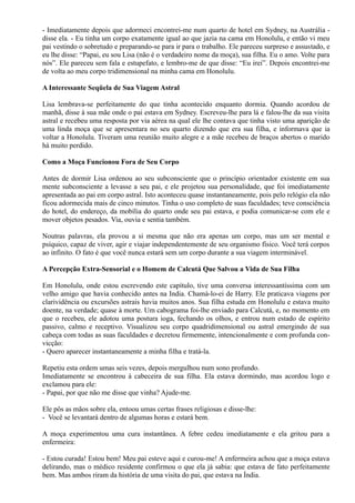 - Imediatamente depois que adormeci encontrei-me num quarto de hotel em Sydney, na Austrália -
disse ela. - Eu tinha um corpo exatamente igual ao que jazia na cama em Honolulu, e então vi meu
pai vestindo o sobretudo e preparando-se para ir para o trabalho. Ele pareceu surpreso e assustado, e
eu lhe disse: “Papai, eu sou Lisa (não é o verdadeiro nome da moça), sua filha. Eu o amo. Volte para
nós”. Ele pareceu sem fala e estupefato, e lembro-me de que disse: “Eu irei”. Depois encontrei-me
de volta ao meu corpo tridimensional na minha cama em Honolulu.
A Interessante Seqüela de Sua Viagem Astral
Lisa lembrava-se perfeitamente do que tinha acontecido enquanto dormia. Quando acordou de
manhã, disse à sua mãe onde o pai estava em Sydney. Escreveu-lhe para lá e falou-lhe da sua visita
astral e recebeu uma resposta por via aérea na qual ele lhe contava que tinha visto uma aparição de
uma linda moça que se apresentara no seu quarto dizendo que era sua filha, e informava que ia
voltar a Honolulu. Tiveram uma reunião muito alegre e a mãe recebeu de braços abertos o marido
há muito perdido.
Como a Moça Funcionou Fora de Seu Corpo
Antes de dormir Lisa ordenou ao seu subconsciente que o princípio orientador existente em sua
mente subconsciente a levasse a seu pai, e ele projetou sua personalidade, que foi imediatamente
apresentada ao pai em corpo astral. Isto aconteceu quase instantaneamente, pois pelo relógio ela não
ficou adormecida mais de cinco minutos. Tinha o uso completo de suas faculdades; teve consciência
do hotel, do endereço, da mobília do quarto onde seu pai estava, e podia comunicar-se com ele e
mover objetos pesados. Via, ouvia e sentia também.
Noutras palavras, ela provou a si mesma que não era apenas um corpo, mas um ser mental e
psíquico, capaz de viver, agir e viajar independentemente de seu organismo físico. Você terá corpos
ao infinito. O fato é que você nunca estará sem um corpo durante a sua viagem interminável.
A Percepção Extra-Sensorial e o Homem de Calcutá Que Salvou a Vida de Sua Filha
Em Honolulu, onde estou escrevendo este capítulo, tive uma conversa interessantíssima com um
velho amigo que havia conhecido antes na India. Chamá-lo-ei de Harry. Ele praticava viagens por
clarividência ou excursões astrais havia muitos anos. Sua filha estuda em Honolulu e estava muito
doente, na verdade; quase à morte. Um cabograma foi-lhe enviado para Calcutá, e, no momento em
que o recebeu, ele adotou uma postura ioga, fechando os olhos, e entrou num estado de espírito
passivo, calmo e receptivo. Visualizou seu corpo quadridimensional ou astral emergindo de sua
cabeça com todas as suas faculdades e decretou firmemente, intencionalmente e com profunda con-
vicção:
- Quero aparecer instantaneamente a minha filha e tratá-la.
Repetiu esta ordem umas seis vezes, depois mergulhou num sono profundo.
Imediatamente se encontrou à cabeceira de sua filha. Ela estava dormindo, mas acordou logo e
exclamou para ele:
- Papai, por que não me disse que vinha? Ajude-me.
Ele pôs as mãos sobre ela, entoou umas certas frases religiosas e disse-lhe:
- Você se levantará dentro de algumas horas e estará bem.
A moça experimentou uma cura instantânea. A febre cedeu imediatamente e ela gritou para a
enfermeira:
- Estou curada! Estou bem! Meu pai esteve aqui e curou-me! A enfermeira achou que a moça estava
delirando, mas o médico residente confirmou o que ela já sabia: que estava de fato perfeitamente
bem. Mas ambos riram da história de uma visita do pai, que estava na Índia.
 