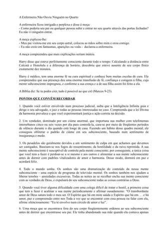 A Enfermeira Não Ouviu Ninguém no Quarto
A enfermeira ficou intrigada e perplexa e disse à moça:
- Como poderia seu pai ou qualquer pessoa subir e entrar no seu quarto através das portas fechadas?
Eu não vi ninguém entrar.
A moça explicou-lhe:
- Meu pai visitou-me em seu corpo astral, colocou as mãos sobre mim e orou comigo.
- Eu não creio em fantasmas, aparições ou vodu - declarou a enfermeira.
A moça compreendeu que mais explicações seriam inúteis.
Harry disse que esteve perfeitamente consciente durante todo o tempo. Calculando a distância entre
Calcutá e Honolulu e a diferença de horário, descobriu que esteve ausente de seu corpo físico
exatamente dez minutos.
Harry é médico, tem uma enorme fé na cura espiritual e conhece bem muitas escolas de cura. Ele
compreendeu que sua presença deu uma enorme transfusão de fé, confiança e coragem à filha, cuja
mente subconsciente impregnou, e conforme a sua crença e a de sua filha assim foi feito a ela.
A Bíblia diz: Se tu podes crer, tudo é possível ao que crê (Marcos 9-23).
PONTOS QUE CONVÊM RECORDAR
1. Quando você estiver envolvido num processo judicial, saiba que a Inteligência Infinita guia e
dirige o seu advogado, o juiz e todas as pessoas interessadas no caso. Compreenda que a lei Divina
da harmonia prevalece e que você experimentará justiça e ação correta na decisão.
2. Um vendedor, dominado por um ciúme anormal, que importuna sua mulher com telefonemas
interurbanos cinco ou seis vezes por dia para controlá-la, cura-se por meio de freqüentes períodos
de silêncio durante o dia quando está longe de casa. Fazendo um hábito desse quadro mental, ele
conseguiu obliterar o padrão de ciúme em seu subconsciente, baseado num sentimento de
insegurança e medo.
3. Os pesadelos são geralmente devidos a um sentimento de culpa em que achamos que devemos
ser castigados. Baseiam-se nos fogos do ressentimento, da hostilidade e da raiva reprimida. A sua
mente subconsciente é susceptível de controle pela mente consciente; por conseguinte, a única coisa
que você tem a fazer é perdoar-se a si mesmo e aos outros e alimentar a sua mente subconsciente
antes de dormir com padrões vitalizadores de amor e harmonia. Desse modo, dormirá em paz e
acordará feliz.
4. Todo o mundo sonha. Os sonhos são uma dramatização do conteúdo da nossa mente
subconsciente - uma espécie de programa de televisão mental. Os sonhos também nos ajudam a
liberar tensões ~ ansiedades excessivas. Todas as noites ao se recolher encha sua mente consciente
com as verdades de Deus, e expulsará do seu subconsciente todas as coisas contrárias a Deus.
5. Quando você tiver alguma dificuldade com uma colega difícil de tratar e hostil, a primeira coisa
que tem a fazer é acalmar a sua mente periodicamente e afirmar ousadamente: “O transbordante
amor de Deus satura todo o meu ser. O Espírito que há em mim saúda o Espírito que há em. . . e há
amor, paz e compreensão entre nos Toda a vez que se encontrar com essa pessoa ou falar com ela,
afirme silenciosamente: “Eu te envolvo num círculo de amor e luz”.
6. Uma moça que se encontrava fora do seu corpo freqüentemente ordenou ao seu subconsciente
antes de dormir que encontrasse seu pai. Ele tinha abandonado sua mãe quando ela contava apenas
 