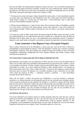 dois anos de idade. Seu subconsciente obedeceu à ordem convicta, e ela se encontrou projetada em
corpo astral num quarto de hotel na Austrália. Aí falou com o pai e pediu-lhe que voltasse, dizendo-
lhe quem era. Ele olhou essa visita como uma aparição, mas depois compreendeu que era sua filha.
Mais tarde voltou para uma alegre reunião com a esposa e a filha.
7. Você possui um corpo sutil agora. Alguns chamam-lhe corpo astral, e é uma reprodução exata do
seu corpo atual, mas funciona em uma freqüência mais alta e pode entrar por portas fechadas e
anular tempo e espaço. É o mesmo que seu corpo atual - a única diferença é que o corpo astral
oscila em uma freqüência psíquica mais alta.
8. Muitas pessoas habituam-se a viajar fora do corpo. Elas conservam todas as faculdades e podem
ver, ouvir, sentir e conversar com outras pessoas, assim como descrever o que vêem. Podem até
mover objetos pesados. Podem mudar de direção por meio de ordens à sua mente subconsciente,
que obedece.
9. Um pai que reside na Índia, tendo notícia da doença perigosa da filha, acalma sua mente e emite
uma ordem psíquica ao seu subconsciente para que o projete até a cabeceira do leito da filha em
Honolulu. Põe as mãos sobre ela, reza, e ela experimenta uma recuperação notável. O homem é
tangível e real e pode entrar no hospital e até mesmo no quarto da moça através de portas fechadas.
Como Aumentar a Sua Riqueza Com a Percepção Psíquica
Para se tornar consciente da lei da abundância, a única coisa que você tem de fazer é observar a
prodigalidade ou generosidade da natureza. Você será obrigado a concluir que a natureza é pródiga,
extravagante e dadivosa. Note, por exemplo, que, quando se lança uma semente ao solo, ela renasce
decuplicada, centuplicada, multiplicada mil vezes. Quando olhamos uma bolota, estamos vendo
uma floresta em potencial.
Um Comerciante Compreendeu Que Havia Riqueza Ilimitada Para Ele
Recentemente, conversando com um negociante em Hilo, que fica na costa oeste da grande ilha de
Havaí, ele me falou sobre uma experiência interessantíssima por que passou que o ajudou a vencer
o seu complexo de pobreza. Um dia, estando a pensar como poderia pagar as contas que se tinham
acumulado na sua loja, viu a chuva caindo em torrentes e disse consigo mesmo: “As riquezas de
Deus correm para mim como a chuva caindo dos céus”. Conservou esta imagem na mente durante
meia hora mais ou menos. De repente, teve a estranha sensação de que a atmosfera em seu redor
estava cheia das riquezas de Deus — espirituais, mentais e materiais — e uma maravilhosa
sensação de paz desceu sobre ele.
Desse dia em diante o número de pessoas que freqüentava a sua loja começou a aumentar,
aumentar, e as vendas crescerem em tal proporção que ele teve de contratar duas vendedoras extras.
O que aconteceu realmente foi que enquanto ele meditava e visualizava a riqueza de Deus fluindo
para ele como chuva, transmitiu a idéia à sua mente subconsciente, que respondeu de acordo e fez a
coisa ocorrer de uma maneira maravilhosa. Disse-me ele que desse dia em diante nunca mais se
preocupou com dinheiro, que tem circulado livremente em sua vida. Na sua secretária há um
letreiro que diz: Eis que vos farei chover pão dos céus (Êxodo 16-4).
Seu Meio de Vida Invisível
Um jovem milionário que costuma assistir às minhas preleções disse-me outro dia que o mal da
maioria dos homens que trabalham com ele é que não têm meio de vida invisível e que não têm
idéia de como explorar o tesouro do seu subconsciente, onde há riquezas infinitas( *); Por
conseguinte, a lei da abundância não pode operar em suas vidas. Há dentro de você um reservatório
inesgotável onde tudo tem sua origem e fonte. Você pode explorá-lo e ficar rico.
 