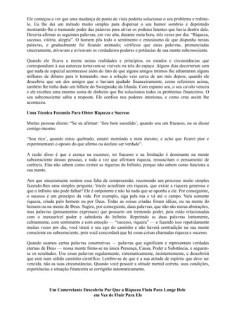 Ele começou a ver que uma mudança de ponto de vista poderia solucionar o seu problema e redimi-
lo. Eu lhe dei um método muito simples para dispersar o seu humor sombrio e deprimido
mostrando-lhe o tremendo poder das palavras para ativar os poderes latentes que havia dentro dele.
Deveria afirmar as seguintes palavras, em voz alta, durante meia hora, três vezes por dia: “Riqueza,
sucesso, vitória, alegria”. O homem pôs todo o sentimento e entusiasmo de que dispunha nestas
palavras, e gradualmente foi ficando animado; verificou que estas palavras, pronunciadas
sinceramente, ativavam e avivavam os verdadeiros poderes e potências de sua mente subconsciente.
Quando ele fixava a mente nestas realidades e princípios, os estados e circunstâncias que
correspondiam à sua natureza tornavam-se visíveis na tela do espaço. Alguns dias decorreram sem
que nada de especial acontecesse além do fato de que alguns amigos íntimos lhe adiantaram alguns
milhares de dólares para ir tenteando, mas a solução veio cerca de um mês depois, quando ele
descobriu que um dos amigos que o haviam ajudado financeiramente, como referimos acima,
também lhe tinha dado um bilhete do Sweepstake da Irlanda. Com espanto seu, o seu cavalo venceu
e ele recebeu uma enorme soma de dinheiro que lhe solucionou todos os problemas financeiros. O
seu subconsciente sabia a resposta. Ele confiou nos poderes interiores, e como creu assim lhe
aconteceu.
Uma Técnica Fecunda Para Obter Riqueza e Sucesso
Muitas pessoas dizem: “Se eu afirmar: ‘Sou bem sucedido’, quando sou um fracasso, ou se disser
comigo mesmo:
“Sou rico’, quando estou quebrado, estarei mentindo a mim mesmo, e acho que ficarei pior e
experimentarei o oposto do que afirmo ou declaro ser verdade”.
A razão disso é que a crença na escassez, no fracasso e na limitação é dominante na mente
subconsciente dessas pessoas, e toda a vez que afirmam riqueza, ressuscitam o pensamento de
carência. Elas não sabem como extrair as riquezas do Infinito, porque não sabem como funciona a
sua mente.
Aos que sinceramente sentem essa falta de compreensão, recomendo um processo muito simples
fazendo-lhes uma simples pergunta: Vocês acreditam em riqueza, que existe a riqueza generosa e
que o Infinito não pode falhar? Ele é onipotente e não há nada que se oponha a ele. Por conseguinte,
o sucesso é um princípio da vida. Por exemplo, siga pela rua e vá até o campo. Verá somente
riqueza, criada pelo homem ou por Deus. Todas as coisas criadas foram idéias, ou na mente do
homem ou na mente de Deus. Sugiro, por conseguinte, duas palavras, que não são meras abstrações,
mas palavras (pensamentos expressos) que possuem um tremendo poder, pois estão relacionadas
com o inexaurível poder e sabedoria do Infinito. Repetindo as duas palavras lentamente,
calmamente, com sentimento e com emoção — “sucesso, riqueza” — e fazendo isso repetidamente
muitas vezes por dia, você tirará o seu ego do caminho e não haverá contradição na sua mente
consciente ou subconsciente, pois você concordará que há essas coisas chamadas riqueza e sucesso.
Quando usamos certas palavras construtivas — palavras que significam e representam verdades
eternas de Deus — nossa mente firma-se na única Presença, Causa, Poder e Substância, e seguem-
se os resultados. Use essas palavras regularmente, sistematicamente, insistentemente, e descobrirá
que está num sólido caminho científico. Lembre-se de que é a sua atitude de espírito que deve ser
vencida, não as suas circunstâncias. Quando você possuir a atitude mental correta, suas condições,
experiências e situação financeira se corrigirão automaticamente.
Um Comerciante Descobriu Por Que a Riqueza Fluía Para Longe Dele
em Vez de Fluir Para Ele
 