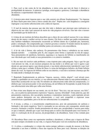 1. Para você se dar conta da lei da abundância, a única coisa que tem de fazer é observar a
prodigalidade da natureza. A natureza é pródiga, extravagante e generosa. Contemple a abundância
da natureza e experimentará vida mais
abundante.
2. A técnica para atrair riquezas para a sua vida consiste em afirmar freqüentemente: “As riquezas
de Deus fluem para mim como a chuva caindo dos céus”. Repita isto com freqüência e conseguirá
impregnar a sua mente subconsciente com a idéia de riquezas.
3. O mal da maioria das pessoas que não têm todo o dinheiro que precisam para realizarem os
objetivos de sua vida é que carecem de meios de vida psíquicos invisíveis. Elas não vêm o tesouro
de eternidade que há dentro de si.
4. A dona de um instituto de beleza descobriu que a chave de seu notável sucesso foi o seu intenso
desejo de dar maior e melhor serviço às suas clientes. Ela fazia o melhor que podia externamente,
mas também trabalhava internamente recorrendo ao Infinito dentro de si pedindo paz, harmonia,
poder e orientação. Ela compreendia que o interior governa o exterior. O mundo interior da mente e
a atividade objetiva de fora devem trabalhar juntos em uníssono e em concordância.
5. A lei da vida é fartura, não carência. Os pensamentos têm forma e substância na sua mente.
Quando nutridos e mantidos pela fé, eles surgem como forma e expressão na tela do espaço.
Seus pensamentos de opulência, harmonia, segurança e as riquezas do Infinito se manifestarão em
sua vida desde que você mude os seus pensamentos e os conserve mudados.
6. Há um meio de resolver cada problema e uma resposta para cada pergunta. Seja o que for que
você procure na vida, vá aos recessos psíquicos da sua mente e aí afirme que você é agora o que
deseja ser, que possui agora o que deseja possuir, e sua mente subconsciente reproduzirá o que você
afirma e sente que é verdade. O Reino de Deus é o reino da Inteligência Infinita e do Poder Infinito
dentro de você. As riquezas do Infinito estão no seu interior, e você deve reclamar a herança que lhe
foi dada desde a fundação do tempo.
7. Repetindo freqüentemente as palavras “riqueza, sucesso, vitória, alegria”, você ativará esses
poderes e qualidades em seu interior, e o seu subconsciente liberará todas as suas potencialidades, e
maravilhas acontecerão em sua vida. Os métodos do subconsciente estão além da compreensão, e o
dinheiro que você procura pode vir de uma herança, de um bilhete de Sweepstake ou pode brotar do
seu subconsciente uma idéia que valha uma fortuna.
8. Para evitar uma disputa em sua mente, em vez de dizer: “Sou rico, sou um sucesso, sou feliz”,
etc., use as palavras (pensamentos expressos) “riqueza, sucesso, felicidade”. Estas palavras, que são
pensamentos expressos, têm sua própria mecânica e matemática inerentes, e pela repetição ativam
esses poderes dormentes em seu subconsciente, e você será compelido a expressar essas
características e qualidades, pois a lei do seu subconsciente é a compulsão.
9. A inveja, a cobiça, e o ressentimento empobrecem-nos, pois são pensamentos de carência e
limitação e são muito negativos. Você é o pensador no seu universo, por conseguinte, atrairá mais
escassez, limitação e miséria. Irradie pensamentos de amor, paz, prosperidade e sucesso para todos
os que o rodeiam, sabendo que o que você deseja para os outros está desejando para você mesmo, O
amor é a realização da lei do sucesso, da prosperidade e da abundância. Amor é boa vontade para
todos.
10. Reconheça Deus como seu suprimento imediato e duradouro, e afirme que a riqueza de Deus
está para sempre circulando na sua vida, e a riqueza fluirá para você em avalanchas de abundância.
11. A crítica, a condenação e o ciúme dos outros porque subiram a escada do sucesso e da fama
obstruirão o seu bem e inibirão o fluxo das riquezas de Deus para você. Derrame as bênçãos do
 