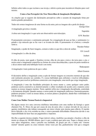 Infinito sobre todos os que excitam a sua inveja, e abrirá a porta para incontáveis bênçãos para você
mesmo.
Como a Sua Percepção Lhe Traz Maravilhas de Imaginação Disciplinada
As citações que se seguem são declarações perceptivas sobre o assunto da imaginação feitas por
muitos grandes pensadores:
Todos nós somos imaginosos de uma forma ou de outra, pois as imagens são a prole do desejo.
George Eliot
A imaginação governa o mundo.
Napoleão
A alma sem imaginação é o que seria um observatório sem telescópio.
H.W. Beecher
O pensamento convence; o sentimento persuade. Se a imaginação dá asas ao fato, o sentimento é o
grande e rijo músculo que as faz voar e as levanta do chão. O pensamento vê a beleza; a emoção
sente-a.
Theodor Parker
Imaginação, o poder de fazer imagens, comum a todos os que têm o dom de sonhar.
I.R. Lowell
A imaginação é o olho da alma.
Joubert
O olho do poeta, num agudo e frenético revirar, olha do céu para a terra e da terra para o céu; e
assim como a imaginação corporifica as formas de coisas desconhecidas, a pena do poeta modela-as
e dá ao etéreo nada uma habitação local e um nome.
Shakespeare
A imaginação é mais poderosa do que o saber.
Albert Einstein
O dicionário define a imaginação como a ação de formar imagens ou conceitos mentais do que não
está realmente presente nos sentidos. Ë a nossa habilidade para enfrentar e resolver dificuldades;
expediente para resolver problemas comerciais com imaginação; uma tarefa que exige imaginação.
A imaginação é uma das faculdades principais da nossa mente e, como qualquer outro poder,
podemos usá-la construtiva ou destrutivamente e colher resultados de acordo com a maneira como
usamos as nossas imagens mentais. Neste capítulo refiro-me à imaginação disciplinada, controlada
e divinamente dirigida. Quando usamos o nosso poder de imaginação judiciosa e harmoniosamente,
podemos projetar e vestir as nossas idéias, os nossos planos e propósitos, dando-lhes visibilidade na
tela do espaço.
Como Uma Mulher Tornou Possível o Impossível
Há alguns meses tive uma conversa telefônica interurbana com uma mulher da Georgia a quem
chamarei Sra. X. Disse ela que por causa da taxa de juros alta e o preço elevado de sua casa os
agentes imobiliários não tinham conseguido um único cliente nem mesmo para olhá-la. O marido
havia falecido e ela vivia sozinha na casa, e estava passando dificuldades financeiras devido à sua
impossibilidade de fazer face aos pagamentos e impostos.
Dei-lhe a seguinte técnica simples: Fique imóvel, relaxe, imobilize sua atenção e focalize o olho da
mente no cheque de 100.000 dólares, que é o que a senhora quer pela casa. Toque o cheque com as
suas mãos imaginárias, sinta e perceba sua realidade, dê graças por ele, e repita este “cinema
mental” durante quatro ou cinco minutos várias vezes por dia; gradualmente verá que a imagem
 