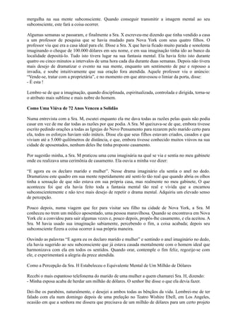 mergulha na sua mente subconsciente. Quando conseguir transmitir a imagem mental ao seu
subconsciente, este fará a coisa ocorrer.
Algumas semanas se passaram, e finalmente a Sra. X escreveu-me dizendo que tinha vendido a casa
a um professor de pesquisa que se havia mudado para Nova York com seus quatro filhos. O
professor viu que era a casa ideal para ele. Disse a Sra. X que havia ficado muito parada e sonolenta
imaginando o cheque de 100.000 dólares em seu nome, e em sua imaginação tinha ido ao banco da
localidade depositá-lo. Tudo isto tivera lugar na sua fantasia mental. Ela havia feito isto durante
quatro ou cinco minutos a intervalos de uma hora cada dia durante duas semanas. Depois não tivera
mais desejo de dramatizar o evento na sua mente, enquanto um sentimento de paz e repouso a
invadia, e soube intuitivamente que sua oração fora atendida. Aquele professor viu o anúncio:
“Vende-se, tratar com a proprietária”, e no momento em que atravessou o limiar da porta, disse:
- É esta !
Lembre-se de que a imaginação, quando disciplinada, espiritualizada, controlada e dirigida, torna-se
o atributo mais sublime e mais nobre do homem.
Como Uma Viúva de 72 Anos Venceu a Solidão
Numa entrevista com a Sra. M, escutei enquanto ela me dava todas as razões pelas quais não podia
casar em vez de me dar todas as razões por que podia. A Sra. M queixava-se de que, embora tivesse
escrito pedindo orações a todas as Igrejas do Novo Pensamento para rezarem pelo marido certo para
ela, todos os esforços haviam sido inúteis. Disse ela que seus filhos estavam criados, casados e que
viviam até a 5.000 quilômetros de distância, e que, embora tivesse conhecido muitos viúvos na sua
cidade de aposentados, nenhum deles lhe tinha proposto casamento.
Por sugestão minha, a Sra. M praticou uma cena imaginária na qual se via e sentia no meu gabinete
onde eu realizava uma cerimônia de casamento. Ela ouvia a minha voz dizer:
“E agora eu os declaro marido e mulher”. Nesse drama imaginário ela sentia o anel no dedo.
Dramatizou este quadro em sua mente repetidamente até senti-lo tão real que quando abria os olhos
tinha a sensação de que não estava em sua própria casa, mas realmente no meu gabinete, O que
aconteceu foi que ela havia feito toda a fantasia mental tão real e vívida que a encarnou
subconscientemente e não teve mais desejo de repetir o drama mental. Adquiriu um elevado senso
de percepção.
Pouco depois, numa viagem que fez para visitar seu filho na cidade de Nova York, a Sra. M
conheceu no trem um médico aposentado, uma pessoa maravilhosa. Quando se encontrava em Nova
York ele a convidou para sair algumas vezes e, pouco depois, propôs-lhe casamento, e ela aceitou. A
Sra. M havia usado sua imaginação sabiamente, percebendo o fim, a coisa acabada; depois seu
subconsciente fizera a coisa ocorrer à sua própria maneira.
Ouvindo as palavras “E agora eu os declaro marido e mulher” e sentindo o anel imaginário no dedo,
ela havia sugerido ao seu subconsciente que já estava casada mentalmente com o homem ideal que
harmonizava com ela em todos os sentidos. Quando orar, contemple o fim feliz, regozije-se com
ele, e experimentará a alegria da prece atendida.
Como a Percepção da Sra. H Estabeleceu o Equivalente Mental de Um Milhão de Dólares
Recebi o mais espantoso telefonema do marido de uma mulher a quem chamarei Sra. H, dizendo:
- Minha esposa acaba de herdar um milhão de dólares. O senhor lhe disse o que ela devia fazer.
Dei-lhe os parabéns, naturalmente, e desejei a ambos todas as bênçãos da vida. Lembrei-me de ter
falado com ela num domingo depois de uma preleção no Teatro Wishire Ebell, em Los Angeles,
ocasião em que a senhora me dissera que precisava de um milhão de dólares para um certo projeto
 