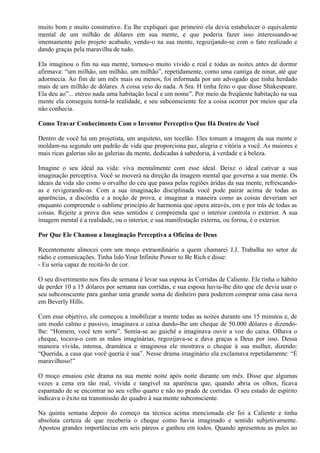 muito bom e muito construtivo. Eu lhe expliquei que primeiro ela devia estabelecer o equivalente
mental de um milhão de dólares em sua mente, e que poderia fazer isso interessando-se
imensamente pelo projeto acabado, vendo-o na sua mente, regozijando-se com o fato realizado e
dando graças pela maravilha de tudo.
Ela imaginou o fim na sua mente, tornou-o muito vivido e real e todas as noites antes de dormir
afirmava: “um milhão, um milhão, um milhão”, repetidamente, como uma cantiga de ninar, até que
adormecia. Ao fim de um mês mais ou menos, foi informada por um advogado que tinha herdado
mais de um milhão de dólares. A coisa veio do nada. A Sra. H tinha feito o que disse Shakespeare.
Ela deu ao”... etéreo nada uma habitação local e um nome”. Por meio da freqüente habitação na sua
mente ela conseguiu torná-la realidade, e seu subconsciente fez a coisa ocorrer por meios que ela
não conhecia.
Como Travar Conhecimento Com o Inventor Perceptivo Que Há Dentro de Você
Dentro de você há um projetista, um arquiteto, um tecelão. Eles tomam a imagem da sua mente e
moldam-na segundo um padrão de vida que proporciona paz, alegria e vitória a você. As maiores e
mais ricas galerias são as galerias da mente, dedicadas à sabedoria, à verdade e à beleza.
Imagine o seu ideal na vida: viva mentalmente com esse ideal. Deixe o ideal cativar a sua
imaginação perceptiva. Você se moverá na direção da imagem mental que governa a sua mente. Os
ideais da vida são como o orvalho do céu que passa pelas regiões áridas da sua mente, refrescando-
as e revigorando-as. Com a sua imaginação disciplinada você pode pairar acima de todas as
aparências, a discórdia e a noção de prova, e imaginar a maneira como as coisas deveriam ser
enquanto compreende o sublime princípio de harmonia que opera através, em e por trás de todas as
coisas. Rejeite a prova dos seus sentidos e compreenda que o interior controla o exterior. A sua
imagem mental é a realidade, ou o interior, e sua manifestação externa, ou forma, é o exterior.
Por Que Ele Chamou a Imaginação Perceptiva a Oficina de Deus
Recentemente almocei com um moço extraordinário a quem chamarei J.J. Trabalha no setor de
rádio e comunicações. Tinha lido Your Infinite Power to Be Rich e disse:
- Eu seria capaz de recitá-lo de cor.
O seu divertimento nos fins de semana é levar sua esposa às Corridas de Caliente. Ele tinha o hábito
de perder 10 a 15 dólares por semana nas corridas, e sua esposa havia-lhe dito que ele devia usar o
seu subconsciente para ganhar uma grande soma de dinheiro para poderem comprar uma casa nova
em Beverly Hills.
Com esse objetivo, ele começou a imobilizar a mente todas as noites durante uns 15 minutos e, de
um modo calmo e passivo, imaginava o caixa dando-lhe um cheque de 50.000 dólares e dizendo-
lhe: “Homem, você tem sorte”. Sentia-se ao guichê e imaginava ouvir a voz do caixa. Olhava o
cheque, tocava-o com as mãos imaginárias, regozijava-se e dava graças a Deus por isso. Dessa
maneira vívida, intensa, dramática e imaginosa ele mostrava o cheque à sua mulher, dizendo:
“Querida, a casa que você queria é sua”. Nesse drama imaginário ela exclamava repetidamente: “É
maravilhoso!”
O moço ensaiou este drama na sua mente noite após noite durante um mês. Disse que algumas
vezes a cena era tão real, vívida e tangível na aparência que, quando abria os olhos, ficava
espantado de se encontrar no seu velho quarto e não no prado de corridas. O seu estado de espírito
indicava o êxito na transmissão do quadro à sua mente subconsciente.
Na quinta semana depois do começo na técnica acima mencionada ele foi a Caliente e tinha
absoluta certeza de que receberia o cheque como havia imaginado e sentido subjetivamente.
Apostou grandes importâncias em seis páreos e ganhou em todos. Quando apresentou as pules ao
 