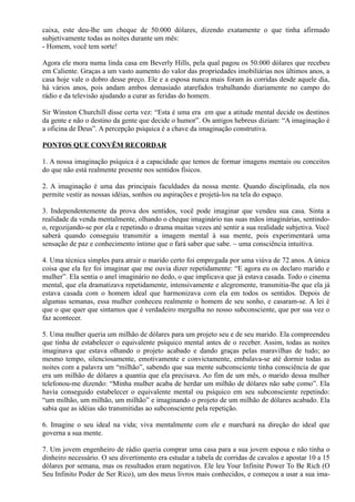 caixa, este deu-lhe um cheque de 50.000 dólares, dizendo exatamente o que tinha afirmado
subjetivamente todas as noites durante um mês:
- Homem, você tem sorte!
Agora ele mora numa linda casa em Beverly Hills, pela qual pagou os 50.000 dólares que recebeu
em Caliente. Graças a um vasto aumento do valor das propriedades imobiliárias nos últimos anos, a
casa hoje vale o dobro desse preço. Ele e a esposa nunca mais foram às corridas desde aquele dia,
há vários anos, pois andam ambos demasiado atarefados trabalhando diariamente no campo do
rádio e da televisão ajudando a curar as feridas do homem.
Sir Winston Churchill disse certa vez: “Esta é uma era em que a atitude mental decide os destinos
da gente e não o destino da gente que decide o humor”. Os antigos hebreus diziam: “A imaginação é
a oficina de Deus”. A percepção psíquica é a chave da imaginação construtiva.
PONTOS QUE CONVËM RECORDAR
1. A nossa imaginação psíquica é a capacidade que temos de formar imagens mentais ou conceitos
do que não está realmente presente nos sentidos físicos.
2. A imaginação é uma das principais faculdades da nossa mente. Quando disciplinada, ela nos
permite vestir as nossas idéias, sonhos ou aspirações e projetá-los na tela do espaço.
3. Independentemente da prova dos sentidos, você pode imaginar que vendeu sua casa. Sinta a
realidade da venda mentalmente, olhando o cheque imaginário nas suas mãos imaginárias, sentindo-
o, regozijando-se por ela e repetindo o drama muitas vezes até sentir a sua realidade subjetiva. Você
saberá quando conseguiu transmitir a imagem mental à sua mente, pois experimentará uma
sensação de paz e conhecimento íntimo que o fará saber que sabe. ~ uma consciência intuitiva.
4. Uma técnica simples para atrair o marido certo foi empregada por uma viúva de 72 anos. A única
coisa que ela fez foi imaginar que me ouvia dizer repetidamente: “E agora eu os declaro marido e
mulher”. Ela sentia o anel imaginário no dedo, o que implicava que já estava casada. Todo o cinema
mental, que ela dramatizava repetidamente, intensivamente e alegremente, transmitia-lhe que ela já
estava casada com o homem ideal que harmonizava com ela em todos os sentidos. Depois de
algumas semanas, essa mulher conheceu realmente o homem de seu sonho, e casaram-se. A lei é
que o que quer que sintamos que é verdadeiro mergulha no nosso subconsciente, que por sua vez o
faz acontecer.
5. Uma mulher queria um milhão de dólares para um projeto seu e de seu marido. Ela compreendeu
que tinha de estabelecer o equivalente psíquico mental antes de o receber. Assim, todas as noites
imaginava que estava olhando o projeto acabado e dando graças pelas maravilhas de tudo; ao
mesmo tempo, silenciosamente, emotivamente e convictamente, embalava-se até dormir todas as
noites com a palavra um “milhão”, sabendo que sua mente subconsciente tinha consciência de que
era um milhão de dólares a quantia que ela precisava. Ao fim de um mês, o marido dessa mulher
telefonou-me dizendo: “Minha mulher acaba de herdar um milhão de dólares não sabe como”. Ela
havia conseguido estabelecer o equivalente mental ou psíquico em seu subconsciente repetindo:
“um milhão, um milhão, um milhão” e imaginando o projeto de um milhão de dólares acabado. Ela
sabia que as idéias são transmitidas ao subconsciente pela repetição.
6. Imagine o seu ideal na vida; viva mentalmente com ele e marchará na direção do ideal que
governa a sua mente.
7. Um jovem engenheiro de rádio queria comprar uma casa para a sua jovem esposa e não tinha o
dinheiro necessário. O seu divertimento era estudar a tabela de corridas de cavalos e apostar 10 a 15
dólares por semana, mas os resultados eram negativos. Ele leu Your Infinite Power To Be Rich (O
Seu Infinito Poder de Ser Rico), um dos meus livros mais conhecidos, e começou a usar a sua ima-
 