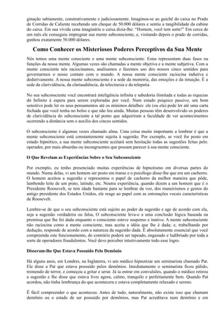 ginação sabiamente, construtivamente e judiciosamente. Imaginou-se ao guichê do caixa no Prado
de Corridas de Caliente recebendo um cheque de 50.000 dólares e sentiu a tangibilidade da cabine
do caixa. Em sua vívida cena imaginária o caixa dizia-lhe: “Homem, você tem sorte!” Em cerca de
um mês ele conseguiu impregnar sua mente subconsciente, e, visitando depois o prado de corridas,
ganhou exatamente 50.000 dólares.
Como Conhecer os Misteriosos Poderes Perceptivos da Sua Mente
Nós temos uma mente consciente e uma mente subconsciente. Estas representam duas fases ou
funções da nossa mente. Algumas vezes são chamadas a mente objetiva e a mente subjetiva. Com a
mente consciente nós raciocinamos, analisamos e fazemos uso dos nossos cinco sentidos para
governarmos o nosso contato com o mundo. A nossa mente consciente raciocina indutiva e
dedutivamente. A nossa mente subconsciente é a sede da memória, das emoções e da intuição. É a
sede da clarividência, da clariaudiência, da telecinesia e da telepatia.
No seu subconsciente você encontrará inteligência infinita e sabedoria ilimitada e todas as riquezas
dó Infinito à espera para serem exploradas por você. Num estado psíquico passivo, um bom
sensitivo pode ler os seus pensamentos até os mínimos detalhes: ele (ou ela) pode ler até uma carta
fechada que você tenha no bolso e que não leu ainda. Muitas pessoas têm desenvolvido os poderes
de clarividência do subconsciente a tal ponto que adquiriram a faculdade de ver acontecimentos
ocorrendo a distância sem o auxilio dos cincos sentidos.
O subconsciente é algumas vezes chamado alma. Uma coisa muito importante a lembrar é que a
mente subconsciente está constantemente sujeita à sugestão. Por exemplo, se você for posto em
estado hipnótico, a sua mente subconsciente aceitará sem hesitação todas as sugestões feitas pelo.
operador, por mais absurdas ou incongruentes que possam parecer à sua mente consciente.
O Que Revelam as Experiências Sobre o Seu Subconsciente
Por exemplo, eu tenho presenciado muitas experiências de hipnotismo em diversas partes do
mundo. Numa delas, vi um homem ser posto em transe e o psicólogo disse-lhe que era um cachorro.
O homem aceitou a sugestão e representou o papel de cachorro da melhor maneira que pôde,
lambendo leite de um prato, latindo, etc. Noutra experiência, quando dizem a um homem que é o
Presidente Roosevelt, se tem idade bastante para se lembrar da voz, dos maneirismos e gestos do
antigo presidente dos Estados Unidos, ele reage ao papel com as entonações vocais características
de Roosevelt.
Lembre-se de que o seu subconsciente está sujeito ao poder da sugestão e age de acordo com ela,
seja a sugestão verdadeira ou falsa, O subconsciente leva-o a uma conclusão lógica baseada na
premissa que lhe foi dada enquanto o consciente esteve suspenso e inativo. A mente subconsciente
não raciocina como a mente consciente, mas aceita a idéia que lhe é dada; e, trabalhando por
dedução, responde de acordo com a natureza da sugestão dada. Ë absolutamente essencial que você
compreenda este funcionamento, do contrário poderá ser tapeado, enganado e ludibriado por toda a
sorte de operadores fraudulentos. Você deve perceber intuitivamente todo esse logro.
Disseram-lhe Que Estava Possuído Pelo Demônio
Há alguns anos, em Londres, na Inglaterra, vi um médico hipnotizar um seminarista chamado Pat.
Ele disse a Pat que estava possuído pelos demônios. Imediatamente o seminarista ficou pálido,
tremendo de terror, e começou a gritar e urrar. Já ia entrar em convulsões, quando o médico retirou
a sugestão e lhe disse que estava livre agora, calmo, tranquilo e perfeitamente bem. Quando Pat
acordou, não tinha lembrança do que acontecera e estava completamente relaxado e sereno.
Ë fácil compreender o que aconteceu. Antes de tudo, naturalmente, não existe isso que chamam
demônio ou o estado de ser possuído por demônios, mas Pat acreditava num demônio e em
 