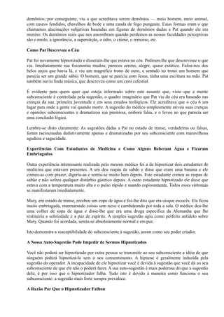 demônios; por conseguinte, viu o que acreditava serem demônios — meio homem, meio animal,
com cascos fendidos, chavelhos de bode e uma cauda de fogo pungente. Estas formas eram o que
chamamos alucinações subjetivas baseadas em figuras de demônios dadas a Pat quando ele era
menino. Os demônios reais que nos assombram quando perdemos as nossas faculdades perceptivas
são o medo, a ignorância, a superstição, o ódio, o ciúme, o remorso, etc.
Como Pat Descreveu o Céu
Pat foi novamente hipnotizado e disseram-lhe que estava no céu. Pediram-lhe que descrevesse o que
via. Imediatamente sua fisionomia mudou; pareceu sereno, alegre, quase extático. Falou-nos dos
belos anjos que havia lá, e viu um magnífico trono de ouro, e sentado no trono um homem que
parecia ser um grande sábio. O homem, que se parecia com Jesus, tinha uma escritura na mão. Pat
também ouviu linda música, que descreveu como um coro celestial.
É evidente para quem quer que esteja informado sobre este assunto que, visto que a mente
subconsciente é controlada pela sugestão, o quadro imaginário que Pat viu do céu era baseado nas
crenças da sua. primeira juventude e em seus estudos teológicos. Ele acreditava que o céu 6 um
lugar para onde a gente vai quando morre. A sugestão do médico simplesmente ativou suas crenças
e opiniões subconscientes e dramatizou sua premissa, embora falsa, e o levou ao que parecia ser
uma conclusão lógica.
Lembre-se disto claramente: As sugestões dadas a Pat no estado de transe, verdadeiras ou falsas,
foram raciocinadas dedutivamente apenas e dramatizadas por seu subconsciente com maravilhosa
agudeza e sagacidade.
Experiências Com Estudantes de Medicina e Como Alguns Beberam Água e Ficaram
Embriagados
Outra experiência interessante realizada pelo mesmo médico foi a de hipnotizar dois estudantes de
medicina que estavam presentes. A um deu raspas de sabão e disse que eram uma banana e ele
comeu-as com prazer, digeriu-as e sentiu-se muito bem depois. Este estudante comeu as raspas de
sabão e não sofreu qualquer distúrbio gástrico depois. A outro estudante hipnotizado ele disse que
estava com a temperatura muito alta e o pulso rápido e suando copiosamente. Todos esses sintomas
se manifestaram imediatamente.
Mary, em estado de transe, recebeu um copo de água e foi-lhe dito que era uisque escocês. Ela ficou
muito embriagada, murmurando coisas sem nexo e cambaleando por toda a sala. O médico deu-lhe
uma colher de sopa de água e disse-lhe que era uma droga específica da Alemanha que lhe
restituiria a sobriedade e a paz de espírito. A simples sugestão agiu como perfeito antídoto sobre
Mary. Quando foi acordada, sentia-se absolutamente normal e em paz.
Isto demonstra a susceptibilidade do subconsciente à sugestão, assim como seu poder criador.
A Nossa Auto-Sugestão Pode Impedir de Sermos Hipnotizados
Você não poderá ser hipnotizado por outra pessoa se transmitir ao seu subconsciente a idéia de que
ninguém poderá hipnotizá-lo sem o seu consentimento. A hipnose é geralmente induzida pela
sugestão do operador. A incapacidade de ele hipnotizar você é devida à sugestão que você dá ao seu
subconsciente de que ele não o poderá fazer. A sua auto-sugestão é mais poderosa do que a sugestão
dele; é por isso que o hipnotizador falha. Tudo isto é devido à maneira como funciona o seu
subconsciente: a sugestão mais forte sempre prevalece.
A Razão Por Que o Hipnotizador Falhou
 