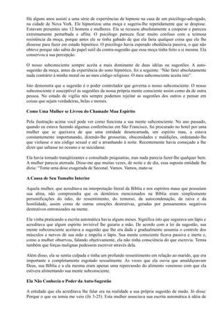 Há alguns anos assisti a uma série de experiências de hipnose na casa de um psicólogo-advogado,
na cidade de Nova York. Ele hipnotizou uma moça e sugeriu-lhe repetidamente que se despisse.
Estavam presentes uns 12 homens e mulheres. Ela se recusou absolutamente a cooperar e pareceu
extremamente perturbada e aflita. O psicólogo pareceu ficar muito confuso com a teimosa
resistência da moça, porque antes ele se tinha gabado de que ela faria qualquer coisa que ele lhe
dissesse para fazer em estado hipnótico. O psicólogo havia esperado obediência passiva, o que não
obteve porque não sabia do papel sutil da contra-sugestão que essa moça tinha feito a si mesma. Ela
conservou a sua percepção.
O nosso subconsciente sempre aceita a mais dominante de duas idéias ou sugestões. A auto-
sugestão da moça, antes da experiência do sono hipnótico, foi a seguinte: ‘Não farei absolutamente
nada contrário à minha moral ou ao meu código religioso. O meu subconsciente aceita isto”.
Isto demonstra que a sugestão é o poder controlador que governa o nosso subconsciente. O nosso
subconsciente é susceptível às sugestões da nossa própria mente consciente assim como da de outra
pessoa. No estado de vigília nós sempre podemos rejeitar as sugestões dos outros e pensar em
coisas que sejam verdadeiras, belas e morais.
Como Uma Mulher se Livrou do Chamado Mau Espírito
Pela ilustração acima você pode ver como funciona a sua mente subconsciente. No ano passado,
quando eu estava fazendo algumas conferências em São Francisco, fui procurado no hotel por uma
mulher que se queixava de que uma entidade desencarnada, um espírito mau, a estava
constantemente importunando, dizendo-lhe grosserias, obscenidades e maldições, ordenando-lhe
que violasse o seu código sexual e até a arranhando à noite. Recentemente havia começado a lhe
dizer que saltasse no oceano e se suicidasse.
Ela havia tomado tranqüiizantes e consultado psiquiatras, mas nada parecia fazer-lhe qualquer bem.
A mulher parecia aterrada. Disse-me que muitas vezes, de noite e de dia, essa suposta entidade lhe
dizia: “Tome uma dose exagerada de Seconal. Vamos. Vamos, mate-se
A Causa de Seu Tumulto Interior
Aquela mulher, que acreditava na interpretação literal da Bíblia e nos espíritos maus que possuíam
sua alma, não compreendia que os demônios mencionados na Bíblia eram simplesmente
personificações do ódio, do ressentimento, do remorso, da autocondenação, da raiva e da
hostilidade, assim como de outras emoções destrutivas, geradas por pensamentos negativos
destrutivos entronizados na mente.
Ela vinha praticando a escrita automática havia alguns meses. Significa isto que segurava um lápis e
acreditava que algum espírito invisível lhe guiaria a mão. De acordo com a lei da sugestão, sua
mente subconsciente aceitava a sugestão que lhe era dada e gradualmente assumia o controle dos
músculos e nervos de sua mão e impelia o lápis. Sua mente consciente ficava passiva e inerte e,
como a mulher observou, falando objetivamente, ela não tinha consciência do que escrevia. Temia
também que forças malignas pudessem escrever através dela.
Além disso, ela se sentia culpada e tinha um profundo ressentimento em relação ao marido, que era
importante e completamente esgotado sexualmente. As vozes que ela ouvia que amaldiçoavam
Deus, sua Bíblia e a ela mesma eram apenas uma repercussão do alimento venenoso com que ela
estivera alimentando sua mente subconsciente.
Ela Não Conhecia o Poder da Auto-Sugestão
A entidade que ela acreditava lhe falar era na realidade a sua própria sugestão de medo. Jó disse:
Porque o que eu temia me veio (Jó 3-25). Esta mulher associava sua escrita automática à idéia de
 
