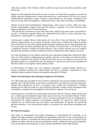 sobre essas verdades. Você é fluente e hábil. Lembre-se de que você é unia sábia sacerdotisa e pode
instruir-nos.
Depois de muita repetição destas palavras mais ou menos, as características regulares e pessoais da
mulher como que desapareceram e surgiu uma pessoa nova e mais atraente. Por fim, ela se ergueu
orgulhosamente, regiamente mesmo, assumiu a personificação de uma deusa e pronunciou um
discurso em que falou com eloqüência e sabiamente sobre a vida, sobre a filosofia e a imortalidade.
Thomas Troward ficou profundamente impressionado, assim como os outros, alguns dos quais
haviam experimentado a hipnose antes para fins médicos, e algumas vezes como anestésico para
pequenas operações. O Juiz Troward exclamou:
- Sem dúvida isto é uma prova de que existe uma mente subjetiva que pode aceitar e personificar o
que lhe é vividamente sugerido, depois que o hipnotismo torna inativa a mente consciente; mas,
naturalmente, o pensamento é o verdadeiro poder.
Curiosamente, o grupo ofereceu vários pontos de vista sobre a fonte do fenômeno. Um homem
afirmou categoricamente que a matéria do discurso, assim como a mudança de atitude da mulher
foram fornecidos por um espírito desencarnado de grande inteligência que se tinha apoderado dela.
O consenso geral, entretanto, partilhado pelo Juiz Troward, o Dr. Harry Gaze e o Dr. Round, foi que
a experiência ilustrava os poderes da mente subjetiva e que as idéias expostas eram um composto
das idéias dos presentes, ou idéias recebidas do tesouro ou depósito da mente subjetiva universal.
Usei aqui informações de um relatório escrito de uma experiência relatada pelo falecido Dr. Harry
Gaze, e a minha opinião é simplesmente que quando a paciente se encontrava em estado de transe,
respondeu à sugestão do Dr. Round. O subconsciente dela, por sua vez, bebeu-o, por meio de sua
percepção psíquica, no conteúdo da mente dos presentes, os quais eram todos muito entendidos em
filosofia vedanta e nas religiões oriental, budista e hindu.
O subconsciente da mulher, pois, com espantosa sagacidade e agudeza mental, sintetizou os
diversos conteúdos existentes nos subconscientes de todos os presentes e apresentou-os numa
seqüência lógica conforme a natureza das sugestões dadas pelo Dr. Round.
Muitas Vezes Recebemos uma Mensagem Psíquica de Nós Mesmos
Um velho amigo meu da cidade de Nova York fez experiências com um certo número de homens e
mulheres que se diziam médiuns e que diziam comunicarem-se com parentes na próxima dimensão.
Durante essas experiências ele dava o seu próprio nome e pedia uma comunicação. O médium
supunha que ele tinha um irmão ou o pai na próxima dimensão e sempre recebia mensagens muito
consoladoras e carinhosas de um imaginário irmão falecido e algumas vezes até do pai.
Noutras palavras, ele recebia uma comunicação muito comovente de si mesmo, sendo a razão disso
que o médium agia na suposição de que o nome que ele dava era o de um parente falecido. O fato é
que ele não tinha irmão nem pai morto, o que o convencia ainda mais de que era simplesmente o
subconsciente do médium reagindo a suas próprias sugestões. Ele entrava em estado de transe
sugerindo ao seu subconsciente que iria receber uma comunicação do suposto ente querido da
próxima dimensão, e seu subconsciente brindava o consulente com uma afetuosa mensagem dele
mesmo.
Há Notáveis Excepções
Nem todas as comunicações têm origem unicamente no subconsciente do consulente ou do
médium. Há alguns médiuns extraordinários de integridade irreprovável. Como você já deduziu da
leitura deste capítulo, é exatamente tão fácil receber mensagens de uma pessoa viva através de um
médium em transe como de uma pessoa supostamente morta, e também de uma pessoa imaginária,
como de uma pessoa real, desde que se faça a sugestão apropriada à mente subconsciente.
 
