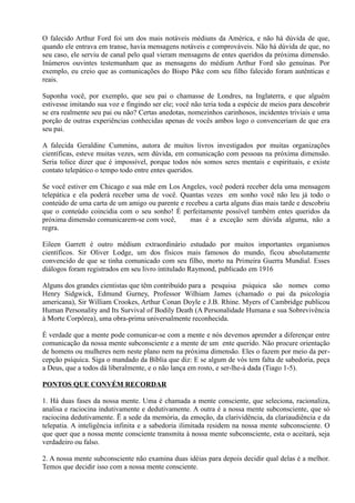 O falecido Arthur Ford foi um dos mais notáveis médiuns da América, e não há dúvida de que,
quando ele entrava em transe, havia mensagens notáveis e comprováveis. Não há dúvida de que, no
seu caso, ele serviu de canal pelo qual vieram mensagens de entes queridos da próxima dimensão.
Inúmeros ouvintes testemunham que as mensagens do médium Arthur Ford são genuínas. Por
exemplo, eu creio que as comunicações do Bispo Pike com seu filho falecido foram autênticas e
reais.
Suponha você, por exemplo, que seu pai o chamasse de Londres, na Inglaterra, e que alguém
estivesse imitando sua voz e fingindo ser ele; você não teria toda a espécie de meios para descobrir
se era realmente seu pai ou não? Certas anedotas, nomezinhos carinhosos, incidentes triviais e uma
porção de outras experiências conhecidas apenas de vocês ambos logo o convenceriam de que era
seu pai.
A falecida Geraldine Cummins, autora de muitos livros investigados por muitas organizações
científicas, esteve muitas vezes, sem dúvida, em comunicação com pessoas na próxima dimensão.
Seria tolice dizer que é impossível, porque todos nós somos seres mentais e espirituais, e existe
contato telepático o tempo todo entre entes queridos.
Se você estiver em Chicago e sua mãe em Los Angeles, você poderá receber dela uma mensagem
telepática e ela poderá receber uma de você. Quantas vezes em sonho você não leu já todo o
conteúdo de uma carta de um amigo ou parente e recebeu a carta alguns dias mais tarde e descobriu
que o conteúdo coincidia com o seu sonho! É perfeitamente possível também entes queridos da
próxima dimensão comunicarem-se com você, mas é a exceção sem dúvida alguma, não a
regra.
Eileen Garrett é outro médium extraordinário estudado por muitos importantes organismos
científicos. Sir Oliver Lodge, um dos físicos mais famosos do mundo, ficou absolutamente
convencido de que se tinha comunicado com seu filho, morto na Primeira Guerra Mundial. Esses
diálogos foram registrados em seu livro intitulado Raymond, publicado em 1916
Alguns dos grandes cientistas que têm contribuído para a pesquisa psíquica são nomes como
Henry Sidgwick, Edmund Gurney, Professor Wilhiam James (chamado o pai da psicologia
americana), Sir William Crookes, Arthur Conan Doyle e J.B. Rhine. Myers of Cambridge publicou
Human Personality and Its Survival of Bodily Death (A Personalidade Humana e sua Sobrevivência
à Morte Corpôrea), uma obra-prima universalmente reconhecida.
É verdade que a mente pode comunicar-se com a mente e nós devemos aprender a diferençar entre
comunicação da nossa mente subconsciente e a mente de um ente querido. Não procure orientação
de homens ou mulheres nem neste plano nem na próxima dimensão. Eles o fazem por meio da per-
cepção psíquica. Siga o mandado da Bíblia que diz: E se algum de vós tem falta de sabedoria, peça
a Deus, que a todos dá liberalmente, e o não lança em rosto, e ser-lhe-á dada (Tiago 1-5).
PONTOS QUE CONVÉM RECORDAR
1. Há duas fases da nossa mente. Uma é chamada a mente consciente, que seleciona, racionaliza,
analisa e raciocina indutivamente e dedutivamente. A outra é a nossa mente subconsciente, que só
raciocina dedutivamente. Ë a sede da memória, da emoção, da clarividência, da clariaudiência e da
telepatia. A inteligência infinita e a sabedoria ilimitada residem na nossa mente subconsciente. O
que quer que a nossa mente consciente transmita à nossa mente subconsciente, esta o aceitará, seja
verdadeiro ou falso.
2. A nossa mente subconsciente não examina duas idéias para depois decidir qual delas é a melhor.
Temos que decidir isso com a nossa mente consciente.
 
