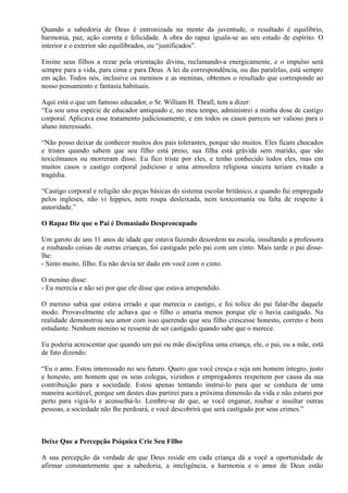 Quando a sabedoria de Deus é entronizada na mente da juventude, o resultado é equilíbrio,
harmonia, paz, ação correta e felicidade. A obra do rapaz iguala-se ao seu estado de espírito. O
interior e o exterior são equilibrados, ou “justificados”.
Ensine seus filhos a rezar pela orientação divina, reclamando-a energicamente, e o impulso será
sempre para a vida, para cima e para Deus. A lei da correspondência, ou das paralelas, está sempre
em ação. Todos nós, inclusive os meninos e as meninas, obtemos o resultado que corresponde ao
nosso pensamento e fantasia habituais.
Aqui está o que um famoso educador, o Sr. William H. Thrall, tem a dizer:
“Eu sou uma espécie de educador antiquado e, no meu tempo, administrei a minha dose de castigo
corporal. Aplicava esse tratamento judiciosamente, e em todos os casos pareceu ser valioso para o
aluno interessado.
“Não posso deixar de conhecer muitos dos pais tolerantes, porque são muitos. Eles ficam chocados
e tristes quando sabem que seu filho está preso, sua filha está grávida sem marido, que são
toxicômanos ou morreram disso. Eu fico triste por eles, e tenho conhecido todos eles, mas em
muitos casos o castigo corporal judicioso e uma atmosfera religiosa sincera teriam evitado a
tragédia.
“Castigo corporal e religião são peças básicas do sistema escolar britânico, e quando fui empregado
pelos ingleses, não vi hippies, nem roupa desleixada, nem toxicomania ou falta de respeito à
autoridade.”
O Rapaz Diz que o Pai é Demasiado Despreocupado
Um garoto de uns 11 anos de idade que estava fazendo desordem na escola, insultando a professora
e roubando coisas de outras crianças, foi castigado pelo pai com um cinto. Mais tarde o pai disse-
lhe:
- Sinto muito, filho. Eu não devia ter dado em você com o cinto.
O menino disse:
- Eu merecia e não sei por que ele disse que estava arrependido.
O menino sabia que estava errado e que merecia o castigo, e foi tolice do pai falar-lhe daquele
modo. Provavelmente ele achava que o filho o amaria menos porque ele o havia castigado. Na
realidade demonstrou seu amor com isso querendo que seu filho crescesse honesto, correto e bom
estudante. Nenhum menino se ressente de ser castigado quando sabe que o merece.
Eu poderia acrescentar que quando um pai ou mãe disciplina uma criança, ele, o pai, ou a mãe, está
de fato dizendo:
“Eu o amo. Estou interessado no seu futuro. Quero que você cresça e seja um homem íntegro, justo
e honesto, um homem que os seus colegas, vizinhos e empregadores respeitem por causa da sua
contribuição para a sociedade. Estou apenas tentando instruí-lo para que se conduza de uma
maneira aceitável, porque um destes dias partirei para a próxima dimensão da vida e não estarei por
perto para vigiá-lo e aconselhá-lo. Lembre-se de que, se você enganar, roubar e insultar outras
pessoas, a sociedade não lhe perdoará, e você descobrirá que será castigado por seus crimes.”
Deixe Que a Percepção Psíquica Crie Seu Filho
A sua percepção da verdade de que Deus reside em cada criança dá a você a oportunidade de
afirmar constantemente que a sabedoria, a inteligência, a harmonia e o amor de Deus estão
 