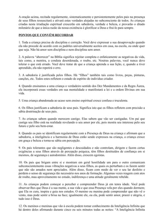 A oração acima, recitada regularmente, sistematicamente e persistentemente pelos pais na presença
de seus filhos ressuscitará e ativará estas verdades alojadas no subconsciente de todos. As crianças
criadas nesta irradiação espiritual crescerão em sabedoria, verdade e beleza, e provarão o ditado
milenário de que a única razão da nossa existência é glorificar a Deus e frui-lo para sempre.
PONTOS QUE CONVÉM RECORDAR
1. Toda a criança precisa de disciplina e correção. Você deve expressar a sua desaprovação quando
ela não procede de acordo com os padrões universalmente aceitos em casa, na escola, ou onde quer
que seja. Não há amor sem disciplina e nem disciplina sem amor.
2. A palavra “aborrecer” na Bíblia significa rejeitar completa e enfaticamente as negativas da vida,
tais como, a mentira, a conduta desordenada, o roubo, etc. Noutras palavras, você nunca deve
tolerar o que está errado. Você deve tratar de que a criança aprenda a sua lição, e, quando a tiver
aprendido, ela não repetirá o erro.
3. A sabedoria é justificada pelos filhos. Há “filhos” também tais como livros, peças, pinturas,
canções, etc. Todos estes refletem o estado de espírito do indivíduo criador.
4. Quando ensinamos a uma criança o verdadeiro sentido dos Dez Mandamentos e da Regra Áurea,
ela incorporará essas verdades em sua mentalidade e manifestará a lei e a ordem Divinas em sua
vida.
5. Uma criança abandonada ao acaso sem ensino espiritual cresce confusa e truculenta.
6. Os filhos justificam a sabedoria de seus pais. Significa isto que os filhos refletem com precisão a
sábia doutrinação de seus pais.
7. As crianças sabem quando merecem castigo. Elas sabem que vão ser castigadas. Um pai que
castiga seu filho está na realidade revelando o seu amor por ele, pois mostra seu interesse pelo seu
futuro e pelo seu bem-estar.
8. Quando os pais se identificam regularmente com a Presença de Deus na criança e afirmam que a
sabedoria, a inteligência e a harmonia de Deus estão sendo expressos na criança, a criança cresce
em graça e beleza e torna-se sábia em percepção.
9. Os pais tolerantes que são negligentes e descuidados e não controlam, dirigem e fazem certas
exigências a seus filhos através de percepção psíquica, têm filhos destituídos de confiança em si
mesmos, de segurança e autodomínio. Além disso, crescem egoístas.
10. Os pais que brigam entre si e mostram em geral hostilidade um para o outro comunicam
subconscientemente essas vibrações negativas a seus filhos, as quais os perturbam e os fazem sentir
que não são amados nem apreciados. Além disso, ficam com medo de ver o seu lar desfeito e
perdem o senso de segurança tão necessário nos anos de formação. Algumas vezes reagem com atos
de roubo, mau aproveitamento no estudo, indiferença e uma atitude geralmente rebelde.
11. As crianças podem começar a perceber e compreender Deus já em tenra idade. Você pode
observar-lhes que Deus é a sua mente, a sua vida e que essa Presença vela por eles quando dormem;
que Ela os cura, inspira e guia nos estudos. O menino ou menina pode compreender que não vê o
vento, mas pode sentir a brisa na face; igualmente ele, ou ela, pode sentir amor, prazer e alegria, e
tudo isso é Deus.
12. Os meninos e meninas que vão à escola podem tomar conhecimento da Inteligência Infinita que
há dentro deles afirmando durante cinco ou seis minutos todas as noites: “A Inteligência Infinita
 